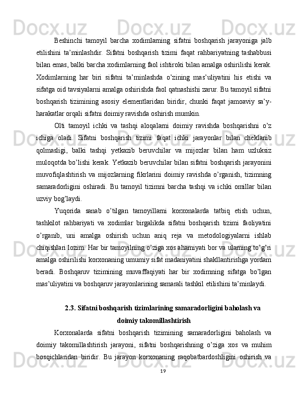 Beshinchi   tamoyil   barcha   xodimlarning   sifatni   boshqarish   jarayoniga   jalb
etilishini   ta’minlashdir.   Sifatni   boshqarish   tizimi   faqat   rahbariyatning   tashabbusi
bilan emas, balki barcha xodimlarning faol ishtiroki bilan amalga oshirilishi kerak.
Xodimlarning   har   biri   sifatni   ta’minlashda   o’zining   mas’uliyatini   his   etishi   va
sifatga oid tavsiyalarni amalga oshirishda faol qatnashishi zarur. Bu tamoyil sifatni
boshqarish   tizimining   asosiy   elementlaridan   biridir,   chunki   faqat   jamoaviy   sa’y-
harakatlar orqali sifatni doimiy ravishda oshirish mumkin.
Olti   tamoyil   ichki   va   tashqi   aloqalarni   doimiy   ravishda   boshqarishni   o’z
ichiga   oladi.   Sifatni   boshqarish   tizimi   faqat   ichki   jarayonlar   bilan   cheklanib
qolmasligi,   balki   tashqi   yetkazib   beruvchilar   va   mijozlar   bilan   ham   uzluksiz
muloqotda bo’lishi kerak. Yetkazib beruvchilar bilan sifatni boshqarish jarayonini
muvofiqlashtirish   va   mijozlarning   fikrlarini   doimiy   ravishda   o’rganish,   tizimning
samaradorligini   oshiradi.   Bu   tamoyil   tizimni   barcha   tashqi   va   ichki   omillar   bilan
uzviy bog’laydi.
Yuqorida   sanab   o’tilgan   tamoyillarni   korxonalarda   tatbiq   etish   uchun,
tashkilot   rahbariyati   va   xodimlar   birgalikda   sifatni   boshqarish   tizimi   faoliyatini
o’rganib,   uni   amalga   oshirish   uchun   aniq   reja   va   metodologiyalarni   ishlab
chiqishlari lozim. Har bir tamoyilning o’ziga xos ahamiyati bor va ularning to’g’ri
amalga oshirilishi korxonaning umumiy sifat madaniyatini shakllantirishga yordam
beradi.   Boshqaruv   tizimining   muvaffaqiyati   har   bir   xodimning   sifatga   bo’lgan
mas’uliyatini va boshqaruv jarayonlarining samarali tashkil etilishini ta’minlaydi.
2.3. Sifatni boshqarish tizimlarining samaradorligini baholash va
doimiy takomillashtirish
Korxonalarda   sifatni   boshqarish   tizimining   samaradorligini   baholash   va
doimiy   takomillashtirish   jarayoni,   sifatni   boshqarishning   o’ziga   xos   va   muhim
bosqichlaridan   biridir.   Bu   jarayon   korxonaning   raqobatbardoshligini   oshirish   va
19 