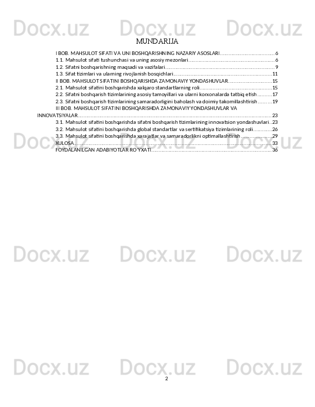MUNDARIJA
I BOB. MAHSULOT SIFATI VA UNI BOSHQARISHNING NAZARIY ASOSLARI ...................................... 6
1.1. Mahsulot sifati tushunchasi va uning asosiy mezonlari ............................................................ 6
1.2. Sifatni boshqarishning maqsadi va vazifalari ............................................................................ 9
1.3. Sifat tizimlari va ularning rivojlanish bosqichlari .................................................................... 11
II BOB. MAHSULOT SIFATINI BOSHQARISHDA ZAMONAVIY YONDASHUVLAR .............................. 15
2.1. Mahsulot sifatini boshqarishda xalqaro standartlarning roli .................................................. 15
2.2. Sifatni boshqarish tizimlarining asosiy tamoyillari va ularni korxonalarda tatbiq etish .......... 17
2.3. Sifatni boshqarish tizimlarining samaradorligini baholash va doimiy takomillashtirish ......... 19
III BOB. MAHSULOT SIFATINI BOSHQARISHDA ZAMONAVIY YONDASHUVLAR VA 
INNOVATSIYALAR ....................................................................................................................................... 23
3.1. Mahsulot sifatini boshqarishda sifatni boshqarish tizimlarining innovatsion yondashuvlari .. 23
3.2. Mahsulot sifatini boshqarishda global standartlar va sertifikatsiya tizimlarining roli ............. 26
3.3. Mahsulot sifatini boshqarishda xarajatlar va samaradorlikni optimallashtirish ..................... 29
XULOSA ......................................................................................................................................... 33
FOYDALANILGAN ADABIYOTLAR RO’YXATI ................................................................................... 36
2 
