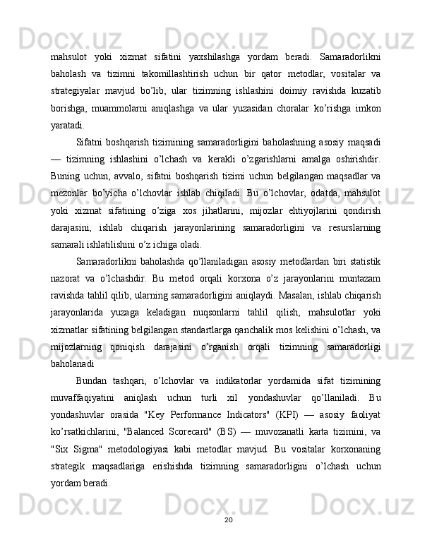 mahsulot   yoki   xizmat   sifatini   yaxshilashga   yordam   beradi.   Samaradorlikni
baholash   va   tizimni   takomillashtirish   uchun   bir   qator   metodlar,   vositalar   va
strategiyalar   mavjud   bo’lib,   ular   tizimning   ishlashini   doimiy   ravishda   kuzatib
borishga,   muammolarni   aniqlashga   va   ular   yuzasidan   choralar   ko’rishga   imkon
yaratadi.
Sifatni   boshqarish   tizimining   samaradorligini   baholashning   asosiy   maqsadi
—   tizimning   ishlashini   o’lchash   va   kerakli   o’zgarishlarni   amalga   oshirishdir.
Buning   uchun,   avvalo,   sifatni   boshqarish   tizimi   uchun   belgilangan   maqsadlar   va
mezonlar   bo’yicha   o’lchovlar   ishlab   chiqiladi.   Bu   o’lchovlar,   odatda,   mahsulot
yoki   xizmat   sifatining   o’ziga   xos   jihatlarini,   mijozlar   ehtiyojlarini   qondirish
darajasini,   ishlab   chiqarish   jarayonlarining   samaradorligini   va   resurslarning
samarali ishlatilishini o’z ichiga oladi.
Samaradorlikni   baholashda   qo’llaniladigan   asosiy   metodlardan   biri   statistik
nazorat   va   o’lchashdir.   Bu   metod   orqali   korxona   o’z   jarayonlarini   muntazam
ravishda tahlil qilib, ularning samaradorligini aniqlaydi. Masalan, ishlab chiqarish
jarayonlarida   yuzaga   keladigan   nuqsonlarni   tahlil   qilish,   mahsulotlar   yoki
xizmatlar sifatining belgilangan standartlarga qanchalik mos kelishini o’lchash, va
mijozlarning   qoniqish   darajasini   o’rganish   orqali   tizimning   samaradorligi
baholanadi
Bundan   tashqari,   o’lchovlar   va   indikatorlar   yordamida   sifat   tizimining
muvaffaqiyatini   aniqlash   uchun   turli   xil   yondashuvlar   qo’llaniladi.   Bu
yondashuvlar   orasida   "Key   Performance   Indicators"   (KPI)   —   asosiy   faoliyat
ko’rsatkichlarini,   "Balanced   Scorecard"   (BS)   —   muvozanatli   karta   tizimini,   va
"Six   Sigma"   metodologiyasi   kabi   metodlar   mavjud.   Bu   vositalar   korxonaning
strategik   maqsadlariga   erishishda   tizimning   samaradorligini   o’lchash   uchun
yordam beradi.
20 