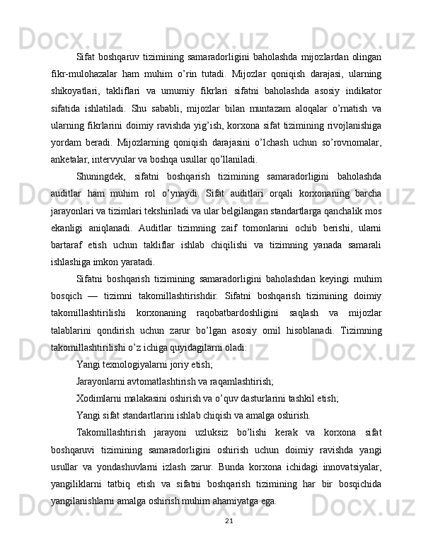 Sifat   boshqaruv  tizimining   samaradorligini   baholashda   mijozlardan   olingan
fikr-mulohazalar   ham   muhim   o’rin   tutadi.   Mijozlar   qoniqish   darajasi,   ularning
shikoyatlari,   takliflari   va   umumiy   fikrlari   sifatni   baholashda   asosiy   indikator
sifatida   ishlatiladi.   Shu   sababli,   mijozlar   bilan   muntazam   aloqalar   o’rnatish   va
ularning fikrlarini doimiy ravishda yig’ish, korxona sifat tizimining rivojlanishiga
yordam   beradi.   Mijozlarning   qoniqish   darajasini   o’lchash   uchun   so’rovnomalar,
anketalar, intervyular va boshqa usullar qo’llaniladi.
Shuningdek,   sifatni   boshqarish   tizimining   samaradorligini   baholashda
auditlar   ham   muhim   rol   o’ynaydi.   Sifat   auditlari   orqali   korxonaning   barcha
jarayonlari va tizimlari tekshiriladi va ular belgilangan standartlarga qanchalik mos
ekanligi   aniqlanadi.   Auditlar   tizimning   zaif   tomonlarini   ochib   berishi,   ularni
bartaraf   etish   uchun   takliflar   ishlab   chiqilishi   va   tizimning   yanada   samarali
ishlashiga imkon yaratadi.
Sifatni   boshqarish   tizimining   samaradorligini   baholashdan   keyingi   muhim
bosqich   —   tizimni   takomillashtirishdir.   Sifatni   boshqarish   tizimining   doimiy
takomillashtirilishi   korxonaning   raqobatbardoshligini   saqlash   va   mijozlar
talablarini   qondirish   uchun   zarur   bo’lgan   asosiy   omil   hisoblanadi.   Tizimning
takomillashtirilishi o’z ichiga quyidagilarni oladi:
Yangi texnologiyalarni joriy etish;
Jarayonlarni avtomatlashtirish va raqamlashtirish;
Xodimlarni malakasini oshirish va o’quv dasturlarini tashkil etish;
Yangi sifat standartlarini ishlab chiqish va amalga oshirish.
Takomillashtirish   jarayoni   uzluksiz   bo’lishi   kerak   va   korxona   sifat
boshqaruvi   tizimining   samaradorligini   oshirish   uchun   doimiy   ravishda   yangi
usullar   va   yondashuvlarni   izlash   zarur.   Bunda   korxona   ichidagi   innovatsiyalar,
yangiliklarni   tatbiq   etish   va   sifatni   boshqarish   tizimining   har   bir   bosqichida
yangilanishlarni amalga oshirish muhim ahamiyatga ega.
21 