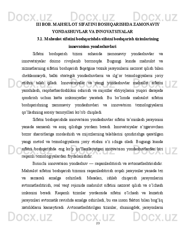 III BOB. MAHSULOT SIFATINI BOSHQARISHDA ZAMONAVIY
YONDASHUVLAR VA INNOVATSIYALAR
3.1. Mahsulot sifatini boshqarishda sifatni boshqarish tizimlarining
innovatsion yondashuvlari
Sifatni   boshqarish   tizimi   sohasida   zamonaviy   yondashuvlar   va
innovatsiyalar   doimo   rivojlanib   bormoqda.   Bugungi   kunda   mahsulot   va
xizmatlarning sifatini boshqarish faqatgina texnik jarayonlarni nazorat qilish bilan
cheklanmaydi,   balki   strategik   yondashuvlarni   va   ilg’or   texnologiyalarni   joriy
etishni   talab   qiladi.   Innovatsiyalar   va   yangi   yondashuvlar   mahsulot   sifatini
yaxshilash,   raqobatbardoshlikni   oshirish   va   mijozlar   ehtiyojlarini   yuqori   darajada
qondirish   uchun   katta   imkoniyatlar   yaratadi.   Bu   bo’limda   mahsulot   sifatini
boshqarishning   zamonaviy   yondashuvlari   va   innovatsion   texnologiyalarni
qo’llashning asosiy tamoyillari ko’rib chiqiladi.
Sifatni   boshqarishda  innovatsion  yondashuvlar   sifatni  ta’minlash  jarayonini
yanada   samarali   va   aniq   qilishga   yordam   beradi.   Innovatsiyalar   o’zgaruvchan
bozor   sharoitlariga   moslashish   va   mijozlarning   talablarini   qondirishga   qaratilgan
yangi   metod   va   texnologiyalarni   joriy   etishni   o’z   ichiga   oladi.   Bugungi   kunda
sifatni   boshqarishda   eng   ko’p   qo’llanilayotgan   innovatsion   yondashuvlardan   biri
raqamli texnologiyalardan foydalanishdir.
Birinchi   innovatsion   yondashuv   —   raqamlashtirish   va   avtomatlashtirishdir.
Mahsulot   sifatini   boshqarish  tizimini  raqamlashtirish  orqali   jarayonlar  yanada   tez
va   samarali   amalga   oshiriladi.   Masalan,   ishlab   chiqarish   jarayonlarini
avtomatlashtirish,   real   vaqt   rejimida   mahsulot   sifatini   nazorat   qilish   va   o’lchash
imkonini   beradi.   Raqamli   tizimlar   yordamida   sifatni   o’lchash   va   kuzatish
jarayonlari avtomatik ravishda amalga oshiriladi, bu esa inson faktori bilan bog’liq
xatoliklarni   kamaytiradi.   Avtomatlashtirilgan   tizimlar,   shuningdek,   jarayonlarni
23 