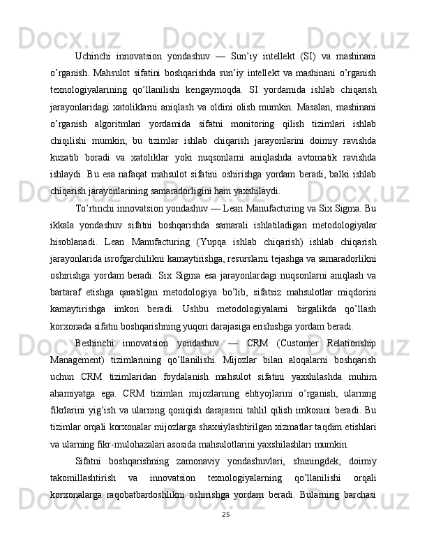 Uchinchi   innovatsion   yondashuv   —   Sun’iy   intellekt   (SI)   va   mashinani
o’rganish.   Mahsulot   sifatini   boshqarishda   sun’iy   intellekt   va   mashinani   o’rganish
texnologiyalarining   qo’llanilishi   kengaymoqda.   SI   yordamida   ishlab   chiqarish
jarayonlaridagi  xatoliklarni   aniqlash  va   oldini  olish   mumkin.  Masalan,   mashinani
o’rganish   algoritmlari   yordamida   sifatni   monitoring   qilish   tizimlari   ishlab
chiqilishi   mumkin,   bu   tizimlar   ishlab   chiqarish   jarayonlarini   doimiy   ravishda
kuzatib   boradi   va   xatoliklar   yoki   nuqsonlarni   aniqlashda   avtomatik   ravishda
ishlaydi.   Bu   esa   nafaqat   mahsulot   sifatini   oshirishga   yordam   beradi,   balki   ishlab
chiqarish jarayonlarining samaradorligini ham yaxshilaydi.
To’rtinchi innovatsion yondashuv — Lean Manufacturing va Six Sigma. Bu
ikkala   yondashuv   sifatni   boshqarishda   samarali   ishlatiladigan   metodologiyalar
hisoblanadi.   Lean   Manufacturing   (Yupqa   ishlab   chiqarish)   ishlab   chiqarish
jarayonlarida isrofgarchilikni kamaytirishga, resurslarni tejashga va samaradorlikni
oshirishga   yordam   beradi.   Six   Sigma   esa   jarayonlardagi   nuqsonlarni   aniqlash   va
bartaraf   etishga   qaratilgan   metodologiya   bo’lib,   sifatsiz   mahsulotlar   miqdorini
kamaytirishga   imkon   beradi.   Ushbu   metodologiyalarni   birgalikda   qo’llash
korxonada sifatni boshqarishning yuqori darajasiga erishishga yordam beradi.
Beshinchi   innovatsion   yondashuv   —   CRM   (Customer   Relationship
Management)   tizimlarining   qo’llanilishi.   Mijozlar   bilan   aloqalarni   boshqarish
uchun   CRM   tizimlaridan   foydalanish   mahsulot   sifatini   yaxshilashda   muhim
ahamiyatga   ega.   CRM   tizimlari   mijozlarning   ehtiyojlarini   o’rganish,   ularning
fikrlarini   yig’ish   va   ularning   qoniqish   darajasini   tahlil   qilish   imkonini   beradi.   Bu
tizimlar orqali korxonalar mijozlarga shaxsiylashtirilgan xizmatlar taqdim etishlari
va ularning fikr-mulohazalari asosida mahsulotlarini yaxshilashlari mumkin.
Sifatni   boshqarishning   zamonaviy   yondashuvlari,   shuningdek,   doimiy
takomillashtirish   va   innovatsion   texnologiyalarning   qo’llanilishi   orqali
korxonalarga   raqobatbardoshlikni   oshirishga   yordam   beradi.   Bularning   barchasi
25 