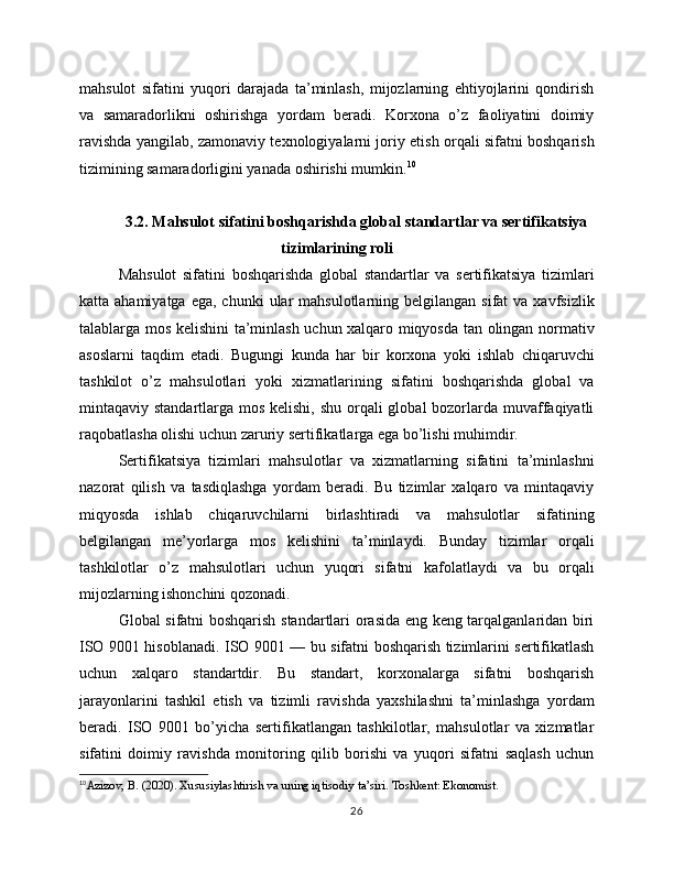 mahsulot   sifatini   yuqori   darajada   ta’minlash,   mijozlarning   ehtiyojlarini   qondirish
va   samaradorlikni   oshirishga   yordam   beradi.   Korxona   o’z   faoliyatini   doimiy
ravishda yangilab, zamonaviy texnologiyalarni joriy etish orqali sifatni boshqarish
tizimining samaradorligini yanada oshirishi mumkin. 10
3.2. Mahsulot sifatini boshqarishda global standartlar va sertifikatsiya
tizimlarining roli
Mahsulot   sifatini   boshqarishda   global   standartlar   va   sertifikatsiya   tizimlari
katta ahamiyatga  ega,  chunki   ular   mahsulotlarning belgilangan  sifat   va xavfsizlik
talablarga mos kelishini ta’minlash uchun xalqaro miqyosda tan olingan normativ
asoslarni   taqdim   etadi.   Bugungi   kunda   har   bir   korxona   yoki   ishlab   chiqaruvchi
tashkilot   o’z   mahsulotlari   yoki   xizmatlarining   sifatini   boshqarishda   global   va
mintaqaviy standartlarga mos kelishi, shu orqali  global bozorlarda muvaffaqiyatli
raqobatlasha olishi uchun zaruriy sertifikatlarga ega bo’lishi muhimdir.
Sertifikatsiya   tizimlari   mahsulotlar   va   xizmatlarning   sifatini   ta’minlashni
nazorat   qilish   va   tasdiqlashga   yordam   beradi.   Bu   tizimlar   xalqaro   va   mintaqaviy
miqyosda   ishlab   chiqaruvchilarni   birlashtiradi   va   mahsulotlar   sifatining
belgilangan   me’yorlarga   mos   kelishini   ta’minlaydi.   Bunday   tizimlar   orqali
tashkilotlar   o’z   mahsulotlari   uchun   yuqori   sifatni   kafolatlaydi   va   bu   orqali
mijozlarning ishonchini qozonadi.
Global sifatni boshqarish standartlari orasida eng keng tarqalganlaridan biri
ISO 9001 hisoblanadi. ISO 9001 — bu sifatni boshqarish tizimlarini sertifikatlash
uchun   xalqaro   standartdir.   Bu   standart,   korxonalarga   sifatni   boshqarish
jarayonlarini   tashkil   etish   va   tizimli   ravishda   yaxshilashni   ta’minlashga   yordam
beradi.   ISO   9001   bo’yicha   sertifikatlangan   tashkilotlar,   mahsulotlar   va   xizmatlar
sifatini   doimiy   ravishda   monitoring   qilib   borishi   va   yuqori   sifatni   saqlash   uchun
10
Azizov, B. (2020). Xususiylashtirish va uning iqtisodiy ta’siri. Toshkent: Ekonomist.
26 