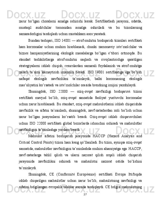 zarur   bo’lgan   choralarni   amalga   oshirishi   kerak.   Sertifikatlash   jarayoni,   odatda,
mustaqil   auditchilar   tomonidan   amalga   oshiriladi   va   bu   tizimlarning
samaradorligini tasdiqlash uchun mustahkam asos yaratadi.
Bundan tashqari, ISO 14001 — atrof-muhitni boshqarish tizimlari sertifikati
ham   korxonalar   uchun   muhim   hisoblanadi,   chunki   zamonaviy   iste’molchilar   va
biznes   hamjamiyatlarining   ekologik   masalalarga   bo’lgan   e’tibori   ortmoqda.   Bu
standart   tashkilotlarga   atrof-muhitni   saqlash   va   rivojlantirishga   qaratilgan
strategiyalarni   ishlab   chiqish,   resurslardan   samarali   foydalanish   va   atrof-muhitga
zararli   ta’sirni   kamaytirish   imkonini   beradi.   ISO   14001   sertifikatiga   ega   bo’lish
nafaqat   ekologik   xavfsizlikni   ta’minlaydi,   balki   korxonaning   ekologik
mas’uliyatini ko’rsatadi va iste’molchilar orasida brendning imijini yaxshilaydi.
Shuningdek,   ISO   22000   —   oziq-ovqat   xavfsizligi   boshqaruvi   tizimi
sertifikati   mavjud   bo’lib,   oziq-ovqat   sanoatida   faoliyat   yurituvchi   korxonalar
uchun zarur hisoblanadi. Bu standart, oziq-ovqat mahsulotlarini ishlab chiqarishda
xavfsizlik   va   sifatni   ta’minlash,   shuningdek,   xavf-xatarlardan   xoli   bo’lish   uchun
zarur   bo’lgan   jarayonlarni   ko’rsatib   beradi.   Oziq-ovqat   ishlab   chiqaruvchilari
uchun   ISO   22000   sertifikati   global   bozorlarda   ishonchni   oshiradi   va   mahsulotlar
xavfsizligini ta’minlashga yordam beradi.
Mahsulot   sifatini   boshqarish   jarayonida   HACCP   (Hazard   Analysis   and
Critical Control Points) tizimi ham keng qo’llaniladi. Bu tizim, ayniqsa oziq-ovqat
sanoatida, mahsulotlar xavfsizligini ta’minlashda muhim ahamiyatga ega. HACCP,
xavf-xatarlarga   tahlil   qilish   va   ularni   nazorat   qilish   orqali   ishlab   chiqarish
jarayonida   xavfsizlikni   oshiradi   va   mahsulotni   nazorat   ostida   bo’lishini
ta’minlaydi.
Shuningdek,   CE   (Conformité   Européenne)   sertifikati   Evropa   Ittifoqida
ishlab   chiqarilgan   mahsulotlar   uchun   zarur   bo’lib,   mahsulotning   xavfsizligi   va
sifatini belgilangan evropalik talablar asosida tasdiqlaydi. CE belgisi mahsulotning
27 