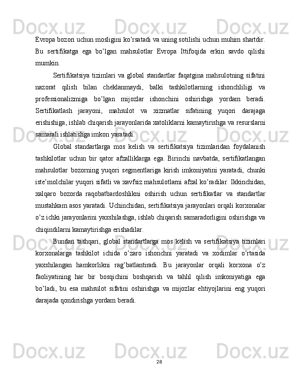 Evropa bozori uchun mosligini ko’rsatadi va uning sotilishi uchun muhim shartdir.
Bu   sertifikatga   ega   bo’lgan   mahsulotlar   Evropa   Ittifoqida   erkin   savdo   qilishi
mumkin.
Sertifikatsiya   tizimlari   va   global   standartlar   faqatgina   mahsulotning   sifatini
nazorat   qilish   bilan   cheklanmaydi,   balki   tashkilotlarning   ishonchliligi   va
professionalizmiga   bo’lgan   mijozlar   ishonchini   oshirishga   yordam   beradi.
Sertifikatlash   jarayoni,   mahsulot   va   xizmatlar   sifatining   yuqori   darajaga
erishishiga, ishlab chiqarish jarayonlarida xatoliklarni kamaytirishga va resurslarni
samarali ishlatishga imkon yaratadi.
Global   standartlarga   mos   kelish   va   sertifikatsiya   tizimlaridan   foydalanish
tashkilotlar   uchun   bir   qator   afzalliklarga   ega.   Birinchi   navbatda,   sertifikatlangan
mahsulotlar   bozorning   yuqori   segmentlariga   kirish   imkoniyatini   yaratadi,   chunki
iste’molchilar yuqori sifatli va xavfsiz mahsulotlarni afzal ko’radilar. Ikkinchidan,
xalqaro   bozorda   raqobatbardoshlikni   oshirish   uchun   sertifikatlar   va   standartlar
mustahkam asos yaratadi. Uchinchidan, sertifikatsiya jarayonlari orqali korxonalar
o’z ichki jarayonlarini yaxshilashga, ishlab chiqarish samaradorligini oshirishga va
chiqindilarni kamaytirishga erishadilar.
Bundan   tashqari,   global   standartlarga   mos   kelish   va   sertifikatsiya   tizimlari
korxonalarga   tashkilot   ichida   o’zaro   ishonchni   yaratadi   va   xodimlar   o’rtasida
yaxshilangan   hamkorlikni   rag’batlantiradi.   Bu   jarayonlar   orqali   korxona   o’z
faoliyatining   har   bir   bosqichini   boshqarish   va   tahlil   qilish   imkoniyatiga   ega
bo’ladi,   bu   esa   mahsulot   sifatini   oshirishga   va   mijozlar   ehtiyojlarini   eng   yuqori
darajada qondirishga yordam beradi.
28 