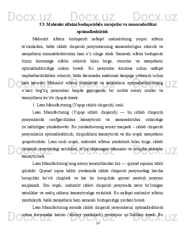 3.3. Mahsulot sifatini boshqarishda xarajatlar va samaradorlikni
optimallashtirish
Mahsulot   sifatini   boshqarish   nafaqat   mahsulotning   yuqori   sifatini
ta’minlashni,   balki   ishlab   chiqarish   jarayonlarining   samaradorligini   oshirish   va
xarajatlarni   minimallashtirishni   ham   o’z   ichiga   oladi.   Samarali   sifatni   boshqarish
tizimi   korxonaga   sifatni   oshirish   bilan   birga,   resurslar   va   xarajatlarni
optimallashtirishga   imkon   beradi.   Bu   jarayonlar   korxona   uchun   nafaqat
raqobatbardoshlikni oshirish, balki daromadni maksimal darajaga yetkazish uchun
ham   zarurdir.   Mahsulot   sifatini   boshqarish   va   xarajatlarni   optimallashtirishning
o’zaro   bog’liq   jarayonlari   haqida   gapirganda,   bir   nechta   asosiy   usullar   va
tamoyillarni ko’rib chiqish kerak.
1. Lean Manufacturing (Yupqa ishlab chiqarish) usuli
Lean   Manufacturing   (Yupqa   ishlab   chiqarish)   —   bu   ishlab   chiqarish
jarayonlarida   isrofgarchilikni   kamaytirish   va   samaradorlikni   oshirishga
yo’naltirilgan yondashuvdir. Bu yondashuvning asosiy maqsadi – ishlab chiqarish
jarayonlarini optimallashtirish, chiqindilarni kamaytirish va shu orqali xarajatlarni
qisqartirishdir.   Lean   usuli   orqali,   mahsulot   sifatini   yaxshilash   bilan   birga,   ishlab
chiqarish jarayonidagi xatoliklar, to’liq ishlamagan uskunalar va ortiqcha zaxiralar
kamaytiriladi.
Lean Manufacturing’ning asosiy tamoyillaridan biri — qiymat oqimini tahlil
qilishdir.   Qiymat   oqimi   tahlili   yordamida   ishlab   chiqarish   jarayonidagi   barcha
bosqichlar   ko’rib   chiqiladi   va   har   bir   bosqichda   qiymat   yaratish   jarayoni
aniqlanadi.   Shu   orqali,   mahsulot   ishlab   chiqarish   jarayonida   zarur   bo’lmagan
xatoliklar  va oraliq ishlarni kamaytirishga erishiladi. Bu nafaqat  mahsulot  sifatini
yaxshilaydi, balki xarajatlarni ham samarali boshqarishga yordam beradi.
Lean  Manufacturing  asosida  ishlab  chiqarish  jarayonlarini   optimallashtirish
uchun   korxonalar   kaizen   (doimiy   yaxshilash)   printsipini   qo’llashlari   kerak.   Bu
29 
