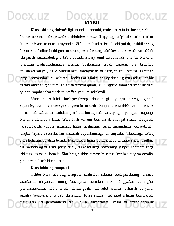 KIRISH
Kurs ishining dolzarbligi  shundan iboratki, mahsulot sifatini boshqarish —
bu har bir ishlab chiqaruvchi tashkilotning muvaffaqiyatiga to’g’ridan-to’g’ri ta’sir
ko’rsatadigan   muhim   jarayondir.   Sifatli   mahsulot   ishlab   chiqarish,   tashkilotning
bozor   raqobatbardoshligini   oshirish,   mijozlarning   talablarini   qondirish   va   ishlab
chiqarish   samaradorligini   ta’minlashda   asosiy   omil   hisoblanadi.   Har   bir   korxona
o’zining   mahsulotlarining   sifatini   boshqarish   orqali   nafaqat   o’z   brendini
mustahkamlaydi,   balki   xarajatlarni   kamaytirish   va   jarayonlarni   optimallashtirish
orqali samaradorlikni oshiradi. Mahsulot sifatini boshqarishning muhimligi har bir
tashkilotning ilg’or rivojlanishiga xizmat qiladi, shuningdek, sanoat tarmoqlaridagi
yuqori raqobat sharoitida muvaffaqiyatni ta’minlaydi.
Mahsulot   sifatini   boshqarishning   dolzarbligi   ayniqsa   hozirgi   global
iqtisodiyotda   o’z   ahamiyatini   yanada   oshirdi.   Raqobatbardoshlik   va   bozordagi
o’rin olish uchun mahsulotning sifatini boshqarish zaruriyatga aylangan. Bugungi
kunda   mahsulot   sifatini   ta’minlash   va   uni   boshqarish   nafaqat   ishlab   chiqarish
jarayonlarida   yuqori   samaradorlikka   erishishga,   balki   xarajatlarni   kamaytirish,
vaqtni   tejash,   resurslardan   samarali   foydalanishga   va   mijozlar   talablariga   to’liq
mos kelishga yordam beradi. Mahsulot sifatini boshqarishning innovatsion usullari
va   metodologiyalarini   joriy   etish,   tashkilotlarga   bozorning   yuqori   segmentlariga
chiqish   imkonini   beradi.   Shu   bois,   ushbu   mavzu   bugungi   kunda   ilmiy   va   amaliy
jihatdan dolzarb hisoblanadi.
Kurs ishining maqsadi
Ushbu   kurs   ishining   maqsadi   mahsulot   sifatini   boshqarishning   nazariy
asoslarini   o’rganish,   uning   boshqaruv   tizimlari,   metodologiyalari   va   ilg’or
yondashuvlarini   tahlil   qilish,   shuningdek,   mahsulot   sifatini   oshirish   bo’yicha
amaliy   tavsiyalarni   ishlab   chiqishdir.   Kurs   ishida,   mahsulot   sifatini   boshqarish
tizimlarini   va   jarayonlarini   tahlil   qilib,   zamonaviy   usullar   va   texnologiyalar
3 