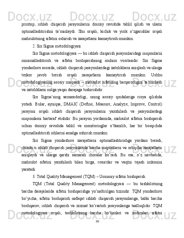 printsip,   ishlab   chiqarish   jarayonlarini   doimiy   ravishda   tahlil   qilish   va   ularni
optimallashtirishni   ta’minlaydi.   Shu   orqali,   kichik   va   yirik   o’zgarishlar   orqali
mahsulotning sifatini oshirish va xarajatlarni kamaytirish mumkin.
2. Six Sigma metodologiyasi
Six Sigma metodologiyasi — bu ishlab chiqarish jarayonlaridagi nuqsonlarni
minimallashtirish   va   sifatni   boshqarishning   muhim   vositasidir.   Six   Sigma
yondashuvi asosida, ishlab chiqarish jarayonlaridagi xatoliklarni aniqlash va ularga
tezkor   javob   berish   orqali   xarajatlarni   kamaytirish   mumkin.   Ushbu
metodologiyaning   asosiy   maqsadi   –   mahsulot   sifatining   barqarorligini   ta’minlash
va xatoliklarni nolga yaqin darajaga tushirishdir.
Six   Sigma’ning   samaradorligi,   uning   asosiy   qoidalariga   rioya   qilishda
yotadi.   Bular,   ayniqsa,   DMAIC   (Define,   Measure,   Analyze,   Improve,   Control)
jarayoni   orqali   ishlab   chiqarish   jarayonlarini   yaxshilash   va   jarayonlardagi
nuqsonlarni   bartaraf  etishdir.  Bu  jarayon  yordamida,  mahsulot  sifatini  boshqarish
uchun   doimiy   ravishda   tahlil   va   monitoringlar   o’tkazilib,   har   bir   bosqichda
optimallashtirish ishlarini amalga oshirish mumkin.
Six   Sigma   yondashuvi   xarajatlarni   optimallashtirishga   yordam   beradi,
chunki u ishlab chiqarish jarayonlarida barcha nuqsonlarni va ortiqcha xarajatlarni
aniqlaydi   va   ularga   qarshi   samarali   choralar   ko’radi.   Bu   esa,   o’z   navbatida,
mahsulot   sifatini   yaxshilash   bilan   birga,   resurslar   va   vaqtni   tejash   imkonini
yaratadi.
3. Total Quality Management (TQM) – Umumiy sifatni boshqarish
TQM   (Total   Quality   Management)   metodologiyasi   —   bu   tashkilotning
barcha   darajalarida   sifatni   boshqarishga   yo’naltirilgan   tizimdir.   TQM   yondashuvi
bo’yicha,   sifatni   boshqarish   nafaqat   ishlab   chiqarish   jarayonlariga,   balki   barcha
boshqaruv,   ishlab   chiqarish   va   xizmat   ko’rsatish   jarayonlariga   taalluqlidir.   TQM
metodologiyasi   orqali,   tashkilotning   barcha   bo’limlari   va   xodimlari   sifatni
30 