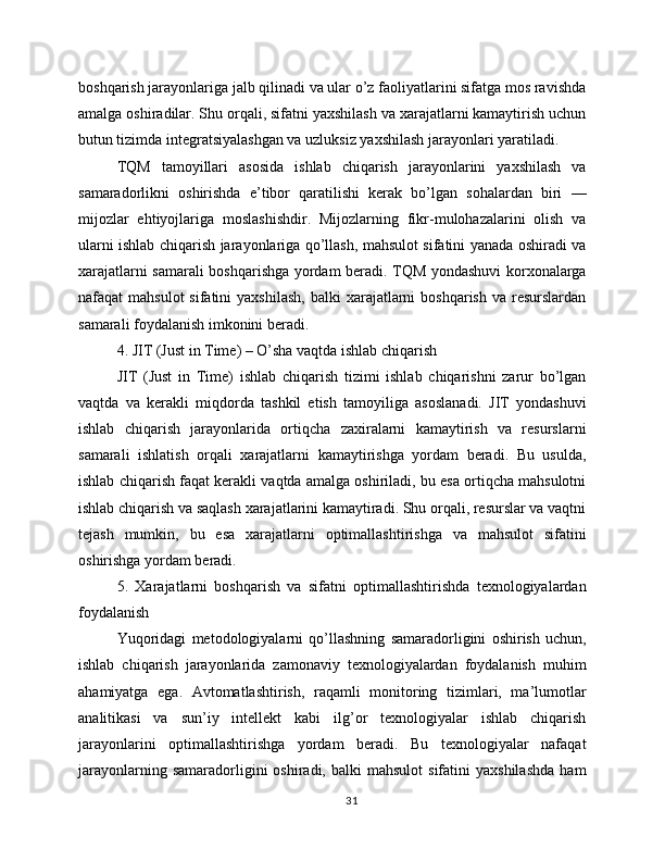 boshqarish jarayonlariga jalb qilinadi va ular o’z faoliyatlarini sifatga mos ravishda
amalga oshiradilar. Shu orqali, sifatni yaxshilash va xarajatlarni kamaytirish uchun
butun tizimda integratsiyalashgan va uzluksiz yaxshilash jarayonlari yaratiladi.
TQM   tamoyillari   asosida   ishlab   chiqarish   jarayonlarini   yaxshilash   va
samaradorlikni   oshirishda   e’tibor   qaratilishi   kerak   bo’lgan   sohalardan   biri   —
mijozlar   ehtiyojlariga   moslashishdir.   Mijozlarning   fikr-mulohazalarini   olish   va
ularni ishlab chiqarish jarayonlariga qo’llash, mahsulot sifatini yanada oshiradi va
xarajatlarni samarali boshqarishga yordam beradi. TQM yondashuvi korxonalarga
nafaqat  mahsulot  sifatini   yaxshilash,  balki   xarajatlarni   boshqarish  va  resurslardan
samarali foydalanish imkonini beradi.
4. JIT (Just in Time) – O’sha vaqtda ishlab chiqarish
JIT   (Just   in   Time)   ishlab   chiqarish   tizimi   ishlab   chiqarishni   zarur   bo’lgan
vaqtda   va   kerakli   miqdorda   tashkil   etish   tamoyiliga   asoslanadi.   JIT   yondashuvi
ishlab   chiqarish   jarayonlarida   ortiqcha   zaxiralarni   kamaytirish   va   resurslarni
samarali   ishlatish   orqali   xarajatlarni   kamaytirishga   yordam   beradi.   Bu   usulda,
ishlab chiqarish faqat kerakli vaqtda amalga oshiriladi, bu esa ortiqcha mahsulotni
ishlab chiqarish va saqlash xarajatlarini kamaytiradi. Shu orqali, resurslar va vaqtni
tejash   mumkin,   bu   esa   xarajatlarni   optimallashtirishga   va   mahsulot   sifatini
oshirishga yordam beradi.
5.   Xarajatlarni   boshqarish   va   sifatni   optimallashtirishda   texnologiyalardan
foydalanish
Yuqoridagi   metodologiyalarni   qo’llashning   samaradorligini   oshirish   uchun,
ishlab   chiqarish   jarayonlarida   zamonaviy   texnologiyalardan   foydalanish   muhim
ahamiyatga   ega.   Avtomatlashtirish,   raqamli   monitoring   tizimlari,   ma’lumotlar
analitikasi   va   sun’iy   intellekt   kabi   ilg’or   texnologiyalar   ishlab   chiqarish
jarayonlarini   optimallashtirishga   yordam   beradi.   Bu   texnologiyalar   nafaqat
jarayonlarning  samaradorligini   oshiradi,  balki  mahsulot  sifatini  yaxshilashda   ham
31 