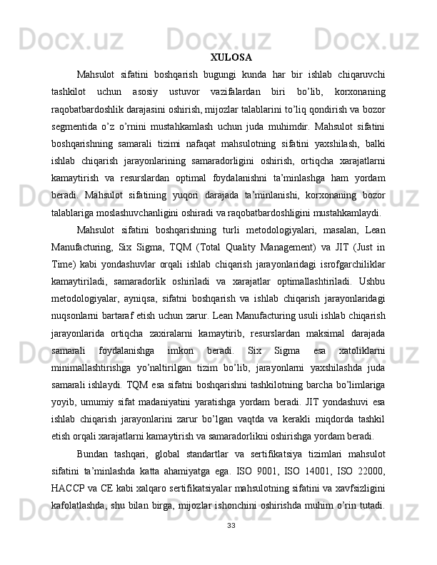 XULOSA
Mahsulot   sifatini   boshqarish   bugungi   kunda   har   bir   ishlab   chiqaruvchi
tashkilot   uchun   asosiy   ustuvor   vazifalardan   biri   bo’lib,   korxonaning
raqobatbardoshlik darajasini oshirish, mijozlar talablarini to’liq qondirish va bozor
segmentida   o’z   o’rnini   mustahkamlash   uchun   juda   muhimdir.   Mahsulot   sifatini
boshqarishning   samarali   tizimi   nafaqat   mahsulotning   sifatini   yaxshilash,   balki
ishlab   chiqarish   jarayonlarining   samaradorligini   oshirish,   ortiqcha   xarajatlarni
kamaytirish   va   resurslardan   optimal   foydalanishni   ta’minlashga   ham   yordam
beradi.   Mahsulot   sifatining   yuqori   darajada   ta’minlanishi,   korxonaning   bozor
talablariga moslashuvchanligini oshiradi va raqobatbardoshligini mustahkamlaydi.
Mahsulot   sifatini   boshqarishning   turli   metodologiyalari,   masalan,   Lean
Manufacturing,   Six   Sigma,   TQM   (Total   Quality   Management)   va   JIT   (Just   in
Time)   kabi   yondashuvlar   orqali   ishlab   chiqarish   jarayonlaridagi   isrofgarchiliklar
kamaytiriladi,   samaradorlik   oshiriladi   va   xarajatlar   optimallashtiriladi.   Ushbu
metodologiyalar,   ayniqsa,   sifatni   boshqarish   va   ishlab   chiqarish   jarayonlaridagi
nuqsonlarni bartaraf etish uchun zarur. Lean Manufacturing usuli ishlab chiqarish
jarayonlarida   ortiqcha   zaxiralarni   kamaytirib,   resurslardan   maksimal   darajada
samarali   foydalanishga   imkon   beradi.   Six   Sigma   esa   xatoliklarni
minimallashtirishga   yo’naltirilgan   tizim   bo’lib,   jarayonlarni   yaxshilashda   juda
samarali ishlaydi. TQM esa sifatni boshqarishni  tashkilotning barcha bo’limlariga
yoyib,   umumiy   sifat   madaniyatini   yaratishga   yordam   beradi.   JIT   yondashuvi   esa
ishlab   chiqarish   jarayonlarini   zarur   bo’lgan   vaqtda   va   kerakli   miqdorda   tashkil
etish orqali xarajatlarni kamaytirish va samaradorlikni oshirishga yordam beradi.
Bundan   tashqari,   global   standartlar   va   sertifikatsiya   tizimlari   mahsulot
sifatini   ta’minlashda   katta   ahamiyatga   ega.   ISO   9001,   ISO   14001,   ISO   22000,
HACCP va CE kabi xalqaro sertifikatsiyalar mahsulotning sifatini va xavfsizligini
kafolatlashda,  shu   bilan  birga,  mijozlar  ishonchini  oshirishda  muhim   o’rin  tutadi.
33 