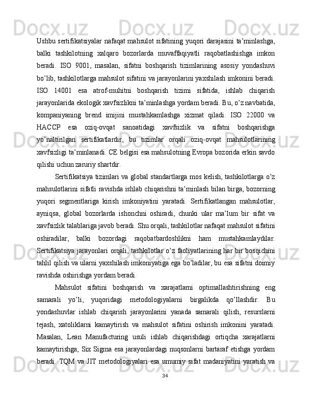 Ushbu sertifikatsiyalar nafaqat mahsulot sifatining yuqori darajasini ta’minlashga,
balki   tashkilotning   xalqaro   bozorlarda   muvaffaqiyatli   raqobatlashishga   imkon
beradi.   ISO   9001,   masalan,   sifatni   boshqarish   tizimlarining   asosiy   yondashuvi
bo’lib, tashkilotlarga mahsulot sifatini va jarayonlarini yaxshilash imkonini beradi.
ISO   14001   esa   atrof-muhitni   boshqarish   tizimi   sifatida,   ishlab   chiqarish
jarayonlarida ekologik xavfsizlikni ta’minlashga yordam beradi. Bu, o’z navbatida,
kompaniyaning   brend   imijini   mustahkamlashga   xizmat   qiladi.   ISO   22000   va
HACCP   esa   oziq-ovqat   sanoatidagi   xavfsizlik   va   sifatni   boshqarishga
yo’naltirilgan   sertifikatlardir,   bu   tizimlar   orqali   oziq-ovqat   mahsulotlarining
xavfsizligi ta’minlanadi. CE belgisi esa mahsulotning Evropa bozorida erkin savdo
qilishi uchun zaruriy shartdir.
Sertifikatsiya tizimlari va global standartlarga mos kelish, tashkilotlarga o’z
mahsulotlarini sifatli ravishda ishlab chiqarishni ta’minlash bilan birga, bozorning
yuqori   segmentlariga   kirish   imkoniyatini   yaratadi.   Sertifikatlangan   mahsulotlar,
ayniqsa,   global   bozorlarda   ishonchni   oshiradi,   chunki   ular   ma’lum   bir   sifat   va
xavfsizlik talablariga javob beradi. Shu orqali, tashkilotlar nafaqat mahsulot sifatini
oshiradilar,   balki   bozordagi   raqobatbardoshlikni   ham   mustahkamlaydilar.
Sertifikatsiya jarayonlari orqali, tashkilotlar o’z faoliyatlarining har bir bosqichini
tahlil qilish va ularni yaxshilash imkoniyatiga ega bo’ladilar, bu esa sifatni doimiy
ravishda oshirishga yordam beradi.
Mahsulot   sifatini   boshqarish   va   xarajatlarni   optimallashtirishning   eng
samarali   yo’li,   yuqoridagi   metodologiyalarni   birgalikda   qo’llashdir.   Bu
yondashuvlar   ishlab   chiqarish   jarayonlarini   yanada   samarali   qilish,   resurslarni
tejash,   xatoliklarni   kamaytirish   va   mahsulot   sifatini   oshirish   imkonini   yaratadi.
Masalan,   Lean   Manufacturing   usuli   ishlab   chiqarishdagi   ortiqcha   xarajatlarni
kamaytirishga,   Six  Sigma  esa  jarayonlardagi   nuqsonlarni  bartaraf   etishga  yordam
beradi.   TQM   va   JIT   metodologiyalari   esa   umumiy   sifat   madaniyatini   yaratish   va
34 