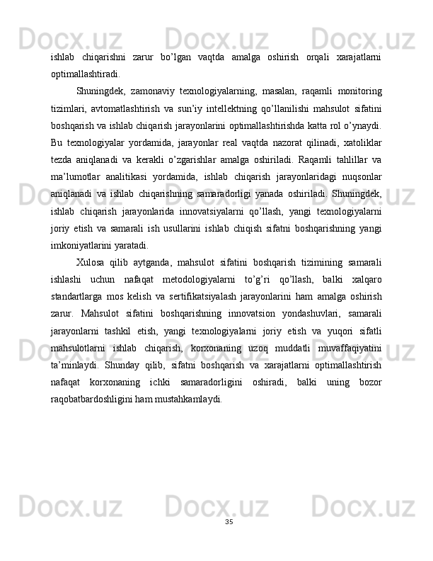 ishlab   chiqarishni   zarur   bo’lgan   vaqtda   amalga   oshirish   orqali   xarajatlarni
optimallashtiradi.
Shuningdek,   zamonaviy   texnologiyalarning,   masalan,   raqamli   monitoring
tizimlari,   avtomatlashtirish   va   sun’iy   intellektning   qo’llanilishi   mahsulot   sifatini
boshqarish va ishlab chiqarish jarayonlarini optimallashtirishda katta rol o’ynaydi.
Bu   texnologiyalar   yordamida,   jarayonlar   real   vaqtda   nazorat   qilinadi,   xatoliklar
tezda   aniqlanadi   va   kerakli   o’zgarishlar   amalga   oshiriladi.   Raqamli   tahlillar   va
ma’lumotlar   analitikasi   yordamida,   ishlab   chiqarish   jarayonlaridagi   nuqsonlar
aniqlanadi   va   ishlab   chiqarishning   samaradorligi   yanada   oshiriladi.   Shuningdek,
ishlab   chiqarish   jarayonlarida   innovatsiyalarni   qo’llash,   yangi   texnologiyalarni
joriy   etish   va   samarali   ish   usullarini   ishlab   chiqish   sifatni   boshqarishning   yangi
imkoniyatlarini yaratadi.
Xulosa   qilib   aytganda,   mahsulot   sifatini   boshqarish   tizimining   samarali
ishlashi   uchun   nafaqat   metodologiyalarni   to’g’ri   qo’llash,   balki   xalqaro
standartlarga   mos   kelish   va   sertifikatsiyalash   jarayonlarini   ham   amalga   oshirish
zarur.   Mahsulot   sifatini   boshqarishning   innovatsion   yondashuvlari,   samarali
jarayonlarni   tashkil   etish,   yangi   texnologiyalarni   joriy   etish   va   yuqori   sifatli
mahsulotlarni   ishlab   chiqarish,   korxonaning   uzoq   muddatli   muvaffaqiyatini
ta’minlaydi.   Shunday   qilib,   sifatni   boshqarish   va   xarajatlarni   optimallashtirish
nafaqat   korxonaning   ichki   samaradorligini   oshiradi,   balki   uning   bozor
raqobatbardoshligini ham mustahkamlaydi.
35 