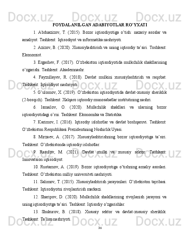 FOYDALANILGAN ADABIYOTLAR RO’YXATI
1.   Abduazizov,   T.   (2015).   Bozor   iqtisodiyotiga   o’tish:   nazariy   asoslar   va
amaliyot. Tashkent: Iqtisodiyot va informatika nashriyoti.
2. Azizov, B. (2020). Xususiylashtirish va uning iqtisodiy ta’siri. Toshkent:
Ekonomist.
3.  Ergashev,   F.  (2017).  O’zbekiston  iqtisodiyotida  mulkchilik  shakllarining
o’zgarishi. Tashkent: Akademnashr.
4.   Fayzullayev,   R.   (2018).   Davlat   mulkini   xususiylashtirish   va   raqobat.
Tashkent: Iqtisodiyot nashriyoti.
5. G’ulomov, X. (2019). O’zbekiston iqtisodiyotida davlat-xususiy sheriklik
(2-bosqich). Tashkent: Xalqaro iqtisodiy munosabatlar institutining nashri.
6.   Ismailov,   O.   (2020).   Mulkchilik   shakllari   va   ularning   bozor
iqtisodiyotidagi o’rni. Tashkent: Ekonomika va Statistika.
7.   Karimov,   I.   (2016).   Iqtisodiy   islohotlar   va   davlat   boshqaruvi.   Tashkent:
O’zbekiston Respublikasi Prezidentining Noshirlik Uyasi.
8.   Mirzaev,   A.   (2017).   Xususiylashtirishning   bozor   iqtisodiyotiga   ta’siri.
Tashkent: O’zbekistonda iqtisodiy islohotlar.
9.   Rasulov,   M.   (2021).   Davlat   mulki   va   xususiy   sektor.   Tashkent:
Innovatsion iqtisodiyot.
10.   Rustamov,   A.   (2019).   Bozor   iqtisodiyotiga   o’tishning   amaliy   asoslari.
Tashkent: O’zbekiston milliy universiteti nashriyoti.
11. Salimov, T. (2015). Xususiylashtirish  jarayonlari: O’zbekiston tajribasi.
Tashkent: Iqtisodiyotni rivojlantirish markazi.
12.   Sharipov,   D.   (2020).   Mulkchilik   shakllarining   rivojlanish   jarayoni   va
uning iqtisodiyotga ta’siri. Tashkent: Iqtisodiy o’zgarishlar.
13.   Shukurov,   B.   (2018).   Xususiy   sektor   va   davlat-xususiy   sheriklik.
Tashkent: Ta’lim nashriyoti.
36 