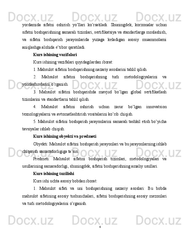 yordamida   sifatni   oshirish   yo’llari   ko’rsatiladi.   Shuningdek,   korxonalar   uchun
sifatni boshqarishning samarali tizimlari, sertifikatsiya va standartlarga moslashish,
va   sifatni   boshqarish   jarayonlarida   yuzaga   keladigan   asosiy   muammolarni
aniqlashga alohida e’tibor qaratiladi.
Kurs ishining vazifalari
Kurs ishining vazifalari quyidagilardan iborat:
1. Mahsulot sifatini boshqarishning nazariy asoslarini tahlil qilish.
2.   Mahsulot   sifatini   boshqarishning   turli   metodologiyalarini   va
yondashuvlarini o’rganish.
3.   Mahsulot   sifatini   boshqarishda   mavjud   bo’lgan   global   sertifikatlash
tizimlarini va standartlarni tahlil qilish.
4.   Mahsulot   sifatini   oshirish   uchun   zarur   bo’lgan   innovatsion
texnologiyalarni va avtomatlashtirish vositalarini ko’rib chiqish.
5. Mahsulot  sifatini boshqarish jarayonlarini samarali tashkil etish bo’yicha
tavsiyalar ishlab chiqish.
Kurs ishining obyekti va predmeti
Obyekti: Mahsulot sifatini boshqarish jarayonlari va bu jarayonlarning ishlab
chiqarish samaradorligiga ta’siri.
Predmeti:   Mahsulot   sifatini   boshqarish   tizimlari,   metodologiyalari   va
usullarining samaradorligi, shuningdek, sifatni boshqarishning amaliy usullari.
Kurs ishining tuzilishi
Kurs ishi uchta asosiy bobdan iborat:
1.   Mahsulot   sifati   va   uni   boshqarishning   nazariy   asoslari:   Bu   bobda
mahsulot   sifatining   asosiy   tushunchalari,   sifatni   boshqarishning   asosiy   mezonlari
va turli metodologiyalarini o’rganish.
4 