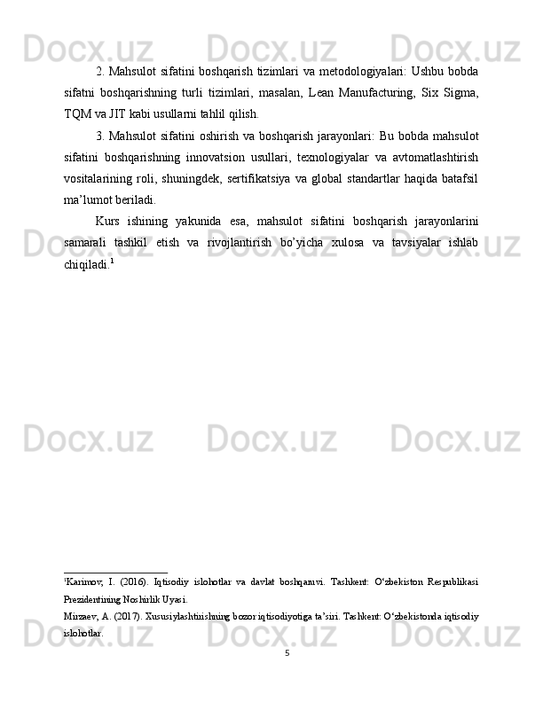 2. Mahsulot  sifatini boshqarish tizimlari va metodologiyalari:  Ushbu  bobda
sifatni   boshqarishning   turli   tizimlari,   masalan,   Lean   Manufacturing,   Six   Sigma,
TQM va JIT kabi usullarni tahlil qilish.
3.  Mahsulot   sifatini   oshirish   va   boshqarish   jarayonlari:   Bu   bobda  mahsulot
sifatini   boshqarishning   innovatsion   usullari,   texnologiyalar   va   avtomatlashtirish
vositalarining   roli,   shuningdek,   sertifikatsiya   va   global   standartlar   haqida   batafsil
ma’lumot beriladi.
Kurs   ishining   yakunida   esa,   mahsulot   sifatini   boshqarish   jarayonlarini
samarali   tashkil   etish   va   rivojlantirish   bo’yicha   xulosa   va   tavsiyalar   ishlab
chiqiladi. 1
1
Karimov,   I.   (2016).   Iqtisodiy   islohotlar   va   davlat   boshqaruvi.   Tashkent:   O‘zbekiston   Respublikasi
Prezidentining Noshirlik Uyasi.
Mirzaev, A. (2017). Xususiylashtirishning bozor iqtisodiyotiga ta’siri. Tashkent: O‘zbekistonda iqtisodiy
islohotlar.
5 