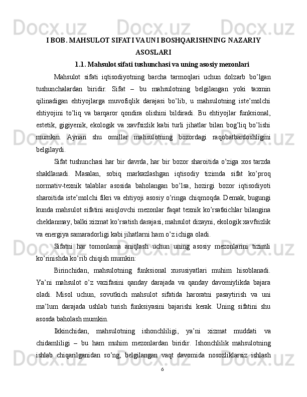 I BOB. MAHSULOT SIFATI VA UNI BOSHQARISHNING NAZARIY
ASOSLARI
1.1. Mahsulot sifati tushunchasi va uning asosiy mezonlari
Mahsulot   sifati   iqtisodiyotning   barcha   tarmoqlari   uchun   dolzarb   bo’lgan
tushunchalardan   biridir.   Sifat   –   bu   mahsulotning   belgilangan   yoki   taxmin
qilinadigan   ehtiyojlarga   muvofiqlik   darajasi   bo’lib,   u   mahsulotning   iste’molchi
ehtiyojini   to’liq   va   barqaror   qondira   olishini   bildiradi.   Bu   ehtiyojlar   funksional,
estetik,   gigiyenik,   ekologik   va   xavfsizlik   kabi   turli   jihatlar   bilan   bog’liq   bo’lishi
mumkin.   Aynan   shu   omillar   mahsulotning   bozordagi   raqobatbardoshligini
belgilaydi.
Sifat   tushunchasi   har   bir   davrda,   har   bir   bozor   sharoitida  o’ziga   xos   tarzda
shakllanadi.   Masalan,   sobiq   markazlashgan   iqtisodiy   tizimda   sifat   ko’proq
normativ-texnik   talablar   asosida   baholangan   bo’lsa,   hozirgi   bozor   iqtisodiyoti
sharoitida iste’molchi fikri va ehtiyoji asosiy o’ringa chiqmoqda. Demak, bugungi
kunda mahsulot  sifatini  aniqlovchi  mezonlar  faqat  texnik ko’rsatkichlar  bilangina
cheklanmay, balki xizmat ko’rsatish darajasi, mahsulot dizayni, ekologik xavfsizlik
va energiya samaradorligi kabi jihatlarni ham o’z ichiga oladi.
Sifatni   har   tomonlama   aniqlash   uchun   uning   asosiy   mezonlarini   tizimli
ko’rinishda ko’rib chiqish mumkin:
Birinchidan,   mahsulotning   funksional   xususiyatlari   muhim   hisoblanadi.
Ya’ni   mahsulot   o’z   vazifasini   qanday   darajada   va   qanday   davomiylikda   bajara
oladi.   Misol   uchun,   sovutkich   mahsulot   sifatida   haroratni   pasaytirish   va   uni
ma’lum   darajada   ushlab   turish   funksiyasini   bajarishi   kerak.   Uning   sifatini   shu
asosda baholash mumkin.
Ikkinchidan,   mahsulotning   ishonchliligi,   ya’ni   xizmat   muddati   va
chidamliligi   –   bu   ham   muhim   mezonlardan   biridir.   Ishonchlilik   mahsulotning
ishlab   chiqarilganidan   so’ng,   belgilangan   vaqt   davomida   nosozliklarsiz   ishlash
6 