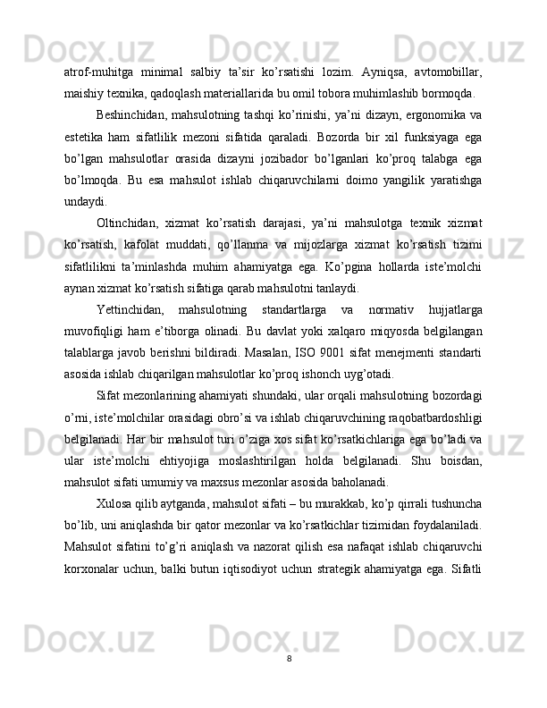 atrof-muhitga   minimal   salbiy   ta’sir   ko’rsatishi   lozim.   Ayniqsa,   avtomobillar,
maishiy texnika, qadoqlash materiallarida bu omil tobora muhimlashib bormoqda.
Beshinchidan,   mahsulotning  tashqi   ko’rinishi,   ya’ni   dizayn,   ergonomika  va
estetika   ham   sifatlilik   mezoni   sifatida   qaraladi.   Bozorda   bir   xil   funksiyaga   ega
bo’lgan   mahsulotlar   orasida   dizayni   jozibador   bo’lganlari   ko’proq   talabga   ega
bo’lmoqda.   Bu   esa   mahsulot   ishlab   chiqaruvchilarni   doimo   yangilik   yaratishga
undaydi.
Oltinchidan,   xizmat   ko’rsatish   darajasi,   ya’ni   mahsulotga   texnik   xizmat
ko’rsatish,   kafolat   muddati,   qo’llanma   va   mijozlarga   xizmat   ko’rsatish   tizimi
sifatlilikni   ta’minlashda   muhim   ahamiyatga   ega.   Ko’pgina   hollarda   iste’molchi
aynan xizmat ko’rsatish sifatiga qarab mahsulotni tanlaydi.
Yettinchidan,   mahsulotning   standartlarga   va   normativ   hujjatlarga
muvofiqligi   ham   e’tiborga   olinadi.   Bu   davlat   yoki   xalqaro   miqyosda   belgilangan
talablarga  javob   berishni   bildiradi.  Masalan,   ISO  9001   sifat   menejmenti   standarti
asosida ishlab chiqarilgan mahsulotlar ko’proq ishonch uyg’otadi.
Sifat mezonlarining ahamiyati shundaki, ular orqali mahsulotning bozordagi
o’rni, iste’molchilar orasidagi obro’si va ishlab chiqaruvchining raqobatbardoshligi
belgilanadi. Har bir mahsulot turi o’ziga xos sifat ko’rsatkichlariga ega bo’ladi va
ular   iste’molchi   ehtiyojiga   moslashtirilgan   holda   belgilanadi.   Shu   boisdan,
mahsulot sifati umumiy va maxsus mezonlar asosida baholanadi.
Xulosa qilib aytganda, mahsulot sifati – bu murakkab, ko’p qirrali tushuncha
bo’lib, uni aniqlashda bir qator mezonlar va ko’rsatkichlar tizimidan foydalaniladi.
Mahsulot  sifatini   to’g’ri   aniqlash  va  nazorat  qilish  esa  nafaqat   ishlab  chiqaruvchi
korxonalar   uchun,  balki   butun  iqtisodiyot   uchun   strategik  ahamiyatga   ega.   Sifatli
8 
