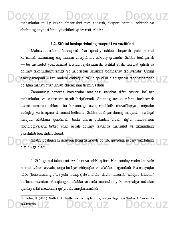 mahsulotlar   milliy   ishlab   chiqarishni   rivojlantirish,   eksport   hajmini   oshirish   va
aholining hayot sifatini yaxshilashga xizmat qiladi. 3
1.2. Sifatni boshqarishning maqsadi va vazifalari
Mahsulot   sifatini   boshqarish   har   qanday   ishlab   chiqarish   yoki   xizmat
ko’rsatish tizimining eng muhim va ajralmas tarkibiy qismidir. Sifatni boshqarish
—   bu   mahsulot   yoki   xizmat   sifatini   rejalashtirish,   tashkil   etish,   nazorat   qilish   va
doimiy   takomillashtirishga   yo’naltirilgan   uzluksiz   boshqaruv   faoliyatidir.   Uning
asosiy maqsadi  – iste’molchi ehtiyojini to’liq qondira oladigan va raqobatbardosh
bo’lgan mahsulotlar ishlab chiqarishni ta’minlashdir.
Zamonaviy   bozorda   korxonalar   orasidagi   raqobat   sifati   yuqori   bo’lgan
mahsulotlar   va   xizmatlar   orqali   belgilanadi.   Shuning   uchun   sifatni   boshqarish
tizimi   samarali   ishlasa,   bu   korxonaga   uzoq   muddatli   muvaffaqiyat,   mijozlar
sodiqligi va barqaror daromad keltiradi. Sifatni boshqarishning maqsadi – nafaqat
mavjud   talablarni   qondirish,   balki   ularni   oldindan   bilish,   ilg’or   innovatsion
texnologiyalarni   tatbiq   etish   orqali   doimiy   ravishda   mahsulot   va   xizmatlarni
yaxshilab borishdan iborat.
Sifatni boshqarish jarayoni keng qamrovli bo’lib, quyidagi asosiy vazifalarni
o’z ichiga oladi:
1. Sifatga oid talablarni aniqlash va tahlil qilish. Har qanday mahsulot yoki
xizmat uchun, avvalo, unga bo’lgan ehtiyojlar va talablar o’rganiladi. Bu ehtiyojlar
ichki (korxonaning o’zi) yoki tashqi (iste’molchi, davlat nazorati, xalqaro talablar)
bo’lishi   mumkin.   Aniqlangan   talablar   asosida   mahsulot   yoki   xizmatga   nisbatan
qanday sifat mezonlari qo’yilishi aniqlashtiriladi.
3
 Ismailov, O. (2020). Mulkchilik shakllari va ularning bozor iqtisodiyotidagi o‘rni. Tashkent: Ekonomika
va Statistika.
9 