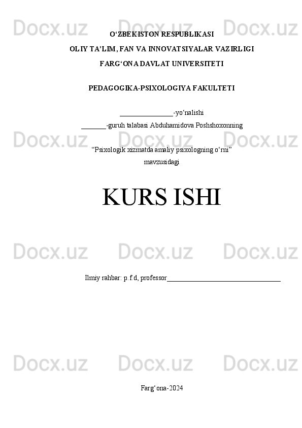 O‘Z BEKISTON RESPUBLIKASI 
OLIY TA’LIM, FAN VA INNOVATSIYALAR VAZIRLIGI
FARG‘ONA DAVLAT UNIVERSITETI
PEDAGOGIKA-PSIXOLOGIYA FAKULTETI
_______________- yo‘nalishi
_______-guruh talabasi Abduhamidova Poshshoxonning
“ Psixologik xizmatda amaliy psixologning o‘rni ” 
mavzusidagi
KURS ISHI
Ilmiy rahbar: p.f.d, professor________________________________
Farg‘ona-2024 