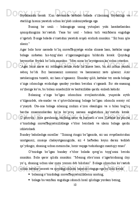 foydalanishi   kerak.   Kun   davomida   kattalar   bolada   o‘zlarining   foydaliligi   va
etarliligi hissini yaratish uchun ko‘plab imkoniyatlarga ega. 
Buning   bir   usuli   -   bolangizga   uning   yutuqlari   yoki   harakatlaridan
qoniqishingizni   ko‘rsatish.   Yana   bir   usul   -   bolani   turli   vazifalarni   engishga
o‘rgatish. Bunga bolada o‘rnatishni yaratish orqali erishish mumkin: “Siz buni qila
olasiz.”  
Agar   bola   biror   narsada   to‘liq   muvaffaqiyatga   erisha   olmasa   ham,   kattalar   unga
bolaga   nisbatan   his-tuyg‘ulari   o‘zgarmaganligini   bildirishi   kerak.   Quyidagi
bayonotlar foydali bo‘lishi mumkin: “Men nima bo‘layotganini ko‘rishni istardim. 
“Agar   biror   narsa   siz   xohlagan   tarzda   sodir   bo‘lmasa   ham,   bu   siz   uchun   yaxshi
saboq   bo‘ldi.   Biz   hammamiz   insonmiz   va   hammamiz   xato   qilamiz.   Axir
xatolaringizni tuzatib, siz ham o‘rganasiz. Shunday qilib, kattalar tez orada bolaga
o‘ziga   ishonchga   erishishga   qanday   yordam   berishni   o‘rganadi.   Bir   ota-onaning
so‘zlariga ko‘ra, bu bolani omadsizlik va baxtsizlikka qarshi emlash kabidir. 
Bolaning   o‘ziga   bo‘lgan   ishonchini   rivojlantirishda,   yuqorida   aytib
o‘tilganidek,   ota-onalar   va   o‘qituvchilarning   bolaga   bo‘lgan   ishonchi   asosiy   rol
o‘ynaydi.   Ota-ona   bolaga   oilaning   muhim   a’zosi   ekanligini   va   u   bilan   bog‘liq
barcha   muammolardan   ko‘ra   ko‘proq   narsani   anglatishini   ko‘rsatishi   kerak.
O‘qituvchi - bola guruhning, sinfning zarur va hurmatli a’zosi. Kattalar ko‘pincha
o‘tmishdagi   muvaffaqiyatsizliklarga   e’tibor   berishadi   va   ularni   bolaga   qarshi
ishlatishadi.  
Bunday   baholashga   misollar:   “Sizning   itingiz   bo‘lganida,   siz   uni   ovqatlantirishni
unutgansiz,   musiqa   chalayotganingizda,   siz   4   haftadan   keyin   darsni   tashlab
qo‘ydingiz, shuning uchun menimcha, hozir raqsga tushishingiz mantiqiy emas”.
O‘tmishga   bo‘lgan   bunday   e’tibor   bolada   quvg‘in   tuyg‘usini   berishi
mumkin.   Bola   qaror   qilishi   mumkin:   “Mening   obro‘imni   o‘zgartirishning   iloji
yo‘q, shuning uchun ular meni yomon deb bilishsin”. Bolaga ishonchni ko‘rsatish
uchun kattalar jasorati va quyidagi ishlarni bajarish istagiga ega bo‘lishi kerak: 
 bolaning o‘tmishdagi muvaffaqiyatsizliklarini unuting; 
 bolaga bu vazifani engishiga ishonch hosil qilishiga yordam bering; 
10 