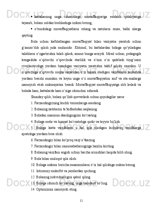  kattalarning   unga   ishonishiga,   muvaffaqiyatga   erishish   qobiliyatiga
tayanib,   bolani noldan boshlashiga imkon bering; 
 o‘tmishdagi   muvaffaqiyatlarni   eslang   va   xatolarni   emas,   balki   ularga
qayting. 
Bola   uchun   kafolatlangan   muvaffaqiyat   bilan   vaziyatni   yaratish   uchun
g‘amxo‘rlik   qilish   juda   muhimdir.   Ehtimol,   bu   kattalardan   bolaga   qo‘yiladigan
talablarni o‘zgartirishni talab qiladi, ammo bunga arziydi. Misol uchun, pedagogik
kengashda   o‘qituvchi   o‘quvchida   etarlilik   va   o‘zini   o‘zi   qadrlash   tuyg‘usini
rivojlantirishga   yordam   beradigan   vaziyatni   yaratishni   taklif   qilishi   mumkin.   U
o‘quvchiga   o‘qituvchi   nuqtai   nazaridan   o‘zi   bajara   oladigan   vazifalarni   tanlashda
yordam   berishi   mumkin   va   keyin   unga   o‘z   muvaffaqiyatini   sinf   va   ota-onalarga
namoyish   etish   imkoniyatini   beradi.   Muvaffaqiyat   muvaffaqiyatga   olib   keladi   va
bolada ham, kattalarda ham o‘ziga ishonchni oshiradi. 
Shunday qilib, bolani qo‘llab-quvvatlash uchun quyidagilar zarur. 
1. Farzandingizning kuchli tomonlariga asoslang. 
2. Bolaning xatolarini ta’kidlashdan saqlaning. 
3. Boladan mamnun ekanligingizni ko‘rsating. 
4. Bolaga mehr va hurmat ko‘rsatishga qodir va tayyor bo‘lish. 
5.   Bolaga   katta   vazifalarni   u   hal   qila   oladigan   kichikroq   vazifalarga
ajratishga yordam bera olish. 
6. Farzandingiz bilan ko‘proq vaqt o‘tkazing. 
7. Farzandingiz bilan munosabatlaringizga hazilni kiriting. 
8. Bolaning vazifani engish uchun barcha urinishlari haqida bilib oling. 
9. Bola bilan muloqot qila olish. 
10. Bolaga imkoni boricha muammolarni o‘zi hal qilishiga imkon bering. 
11. Intizomiy mukofot va jazolardan qoching. 
12. Bolaning individualligini qabul qiling. 
13. Bolaga ishonch ko‘rsating, unga hamdard bo‘ling. 
14. Optimizmni namoyish eting. 
11 