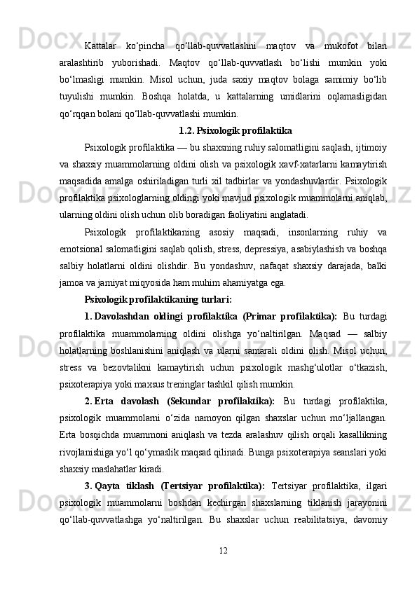 Kattalar   ko‘pincha   qo‘llab-quvvatlashni   maqtov   va   mukofot   bilan
aralashtirib   yuborishadi.   Maqtov   qo‘llab-quvvatlash   bo‘lishi   mumkin   yoki
bo‘lmasligi   mumkin.   Misol   uchun,   juda   saxiy   maqtov   bolaga   samimiy   bo‘lib
tuyulishi   mumkin.   Boshqa   holatda,   u   kattalarning   umidlarini   oqlamasligidan
qo‘rqqan bolani qo‘llab-quvvatlashi mumkin. 
1.2. Psixologik profilaktika
Psixologik profilaktika — bu shaxsning ruhiy salomatligini saqlash, ijtimoiy
va shaxsiy  muammolarning oldini  olish va psixologik xavf-xatarlarni kamaytirish
maqsadida   amalga   oshiriladigan   turli   xil   tadbirlar   va   yondashuvlardir.   Psixologik
profilaktika psixologlarning oldingi yoki mavjud psixologik muammolarni aniqlab,
ularning oldini olish uchun olib boradigan faoliyatini anglatadi.
Psixologik   profilaktikaning   asosiy   maqsadi,   insonlarning   ruhiy   va
emotsional salomatligini saqlab qolish, stress, depressiya, asabiylashish va boshqa
salbiy   holatlarni   oldini   olishdir.   Bu   yondashuv,   nafaqat   shaxsiy   darajada,   balki
jamoa va jamiyat miqyosida ham muhim ahamiyatga ega.
Psixologik profilaktikaning turlari :
1. Davolashdan   oldingi   profilaktika   (Primar   profilaktika):   Bu   turdagi
profilaktika   muammolarning   oldini   olishga   yo‘naltirilgan.   Maqsad   —   salbiy
holatlarning   boshlanishini   aniqlash   va   ularni   samarali   oldini   olish.   Misol   uchun,
stress   va   bezovtalikni   kamaytirish   uchun   psixologik   mashg‘ulotlar   o‘tkazish,
psixoterapiya yoki maxsus treninglar tashkil qilish mumkin.
2. Erta   davolash   (Sekundar   profilaktika):   Bu   turdagi   profilaktika,
psixologik   muammolarni   o‘zida   namoyon   qilgan   shaxslar   uchun   mo‘ljallangan.
Erta   bosqichda   muammoni   aniqlash   va   tezda   aralashuv   qilish   orqali   kasallikning
rivojlanishiga yo‘l qo‘ymaslik maqsad qilinadi. Bunga psixoterapiya seanslari yoki
shaxsiy maslahatlar kiradi.
3. Qayta   tiklash   (Tertsiyar   profilaktika):   Tertsiyar   profilaktika,   ilgari
psixologik   muammolarni   boshdan   kechirgan   shaxslarning   tiklanish   jarayonini
qo‘llab-quvvatlashga   yo‘naltirilgan.   Bu   shaxslar   uchun   reabilitatsiya,   davomiy
12 