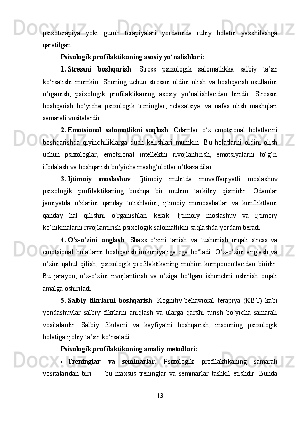 psixoterapiya   yoki   guruh   terapiyalari   yordamida   ruhiy   holatni   yaxshilashga
qaratilgan.
Psixologik profilaktikaning asosiy yo‘nalishlari :
1. Stressni   boshqarish .   Stress   psixologik   salomatlikka   salbiy   ta’sir
ko‘rsatishi   mumkin.   Shuning   uchun   stressni   oldini   olish   va   boshqarish   usullarini
o‘rganish,   psixologik   profilaktikaning   asosiy   yo‘nalishlaridan   biridir.   Stressni
boshqarish   bo‘yicha   psixologik   treninglar,   relaxatsiya   va   nafas   olish   mashqlari
samarali vositalardir.
2. Emotsional   salomatlikni   saqlash .   Odamlar   o‘z   emotsional   holatlarini
boshqarishda   qiyinchiliklarga   duch   kelishlari   mumkin.   Bu   holatlarni   oldini   olish
uchun   psixologlar,   emotsional   intellektni   rivojlantirish,   emotsiyalarni   to‘g‘ri
ifodalash va boshqarish bo‘yicha mashg‘ulotlar o‘tkazadilar.
3. Ijtimoiy   moslashuv .   Ijtimoiy   muhitda   muvaffaqiyatli   moslashuv
psixologik   profilaktikaning   boshqa   bir   muhim   tarkibiy   qismidir.   Odamlar
jamiyatda   o‘zlarini   qanday   tutishlarini,   ijtimoiy   munosabatlar   va   konfliktlarni
qanday   hal   qilishni   o‘rganishlari   kerak.   Ijtimoiy   moslashuv   va   ijtimoiy
ko‘nikmalarni rivojlantirish psixologik salomatlikni saqlashda yordam beradi.
4. O‘z-o‘zini   anglash .   Shaxs   o‘zini   tanish   va   tushunish   orqali   stress   va
emotsional   holatlarni   boshqarish   imkoniyatiga   ega   bo‘ladi.   O‘z-o‘zini   anglash   va
o‘zini   qabul   qilish,   psixologik   profilaktikaning   muhim   komponentlaridan   biridir.
Bu   jarayon,   o‘z-o‘zini   rivojlantirish   va   o‘ziga   bo‘lgan   ishonchni   oshirish   orqali
amalga oshiriladi.
5. Salbiy   fikrlarni   boshqarish .   Kognitiv-behavioral   terapiya   (KBT)   kabi
yondashuvlar   salbiy   fikrlarni   aniqlash   va   ularga   qarshi   turish   bo‘yicha   samarali
vositalardir.   Salbiy   fikrlarni   va   kayfiyatni   boshqarish,   insonning   psixologik
holatiga ijobiy ta’sir ko‘rsatadi.
Psixologik profilaktikaning amaliy metodlari :
 Treninglar   va   seminarlar .   Psixologik   profilaktikaning   samarali
vositalaridan   biri   —   bu   maxsus   treninglar   va   seminarlar   tashkil   etishdir.   Bunda
13 