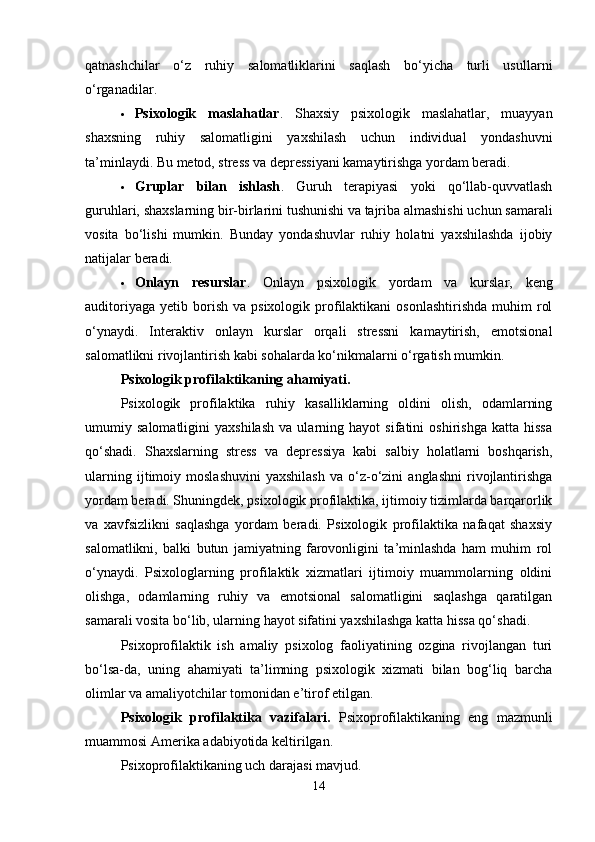 qatnashchilar   o‘z   ruhiy   salomatliklarini   saqlash   bo‘yicha   turli   usullarni
o‘rganadilar.
 Psixologik   maslahatlar .   Shaxsiy   psixologik   maslahatlar,   muayyan
shaxsning   ruhiy   salomatligini   yaxshilash   uchun   individual   yondashuvni
ta’minlaydi. Bu metod, stress va depressiyani kamaytirishga yordam beradi.
 Gruplar   bilan   ishlash .   Guruh   terapiyasi   yoki   qo‘llab-quvvatlash
guruhlari, shaxslarning bir-birlarini tushunishi va tajriba almashishi uchun samarali
vosita   bo‘lishi   mumkin.   Bunday   yondashuvlar   ruhiy   holatni   yaxshilashda   ijobiy
natijalar beradi.
 Onlayn   resurslar .   Onlayn   psixologik   yordam   va   kurslar,   keng
auditoriyaga   yetib  borish   va  psixologik  profilaktikani  osonlashtirishda  muhim   rol
o‘ynaydi.   Interaktiv   onlayn   kurslar   orqali   stressni   kamaytirish,   emotsional
salomatlikni rivojlantirish kabi sohalarda ko‘nikmalarni o‘rgatish mumkin.
Psixologik profilaktikaning ahamiyati.
Psixologik   profilaktika   ruhiy   kasalliklarning   oldini   olish,   odamlarning
umumiy   salomatligini   yaxshilash   va   ularning   hayot   sifatini   oshirishga   katta   hissa
qo‘shadi.   Shaxslarning   stress   va   depressiya   kabi   salbiy   holatlarni   boshqarish,
ularning   ijtimoiy   moslashuvini   yaxshilash   va   o‘z-o‘zini   anglashni   rivojlantirishga
yordam beradi. Shuningdek, psixologik profilaktika, ijtimoiy tizimlarda barqarorlik
va   xavfsizlikni   saqlashga   yordam   beradi.   Psixologik   profilaktika   nafaqat   shaxsiy
salomatlikni,   balki   butun   jamiyatning   farovonligini   ta’minlashda   ham   muhim   rol
o‘ynaydi.   Psixologlarning   profilaktik   xizmatlari   ijtimoiy   muammolarning   oldini
olishga,   odamlarning   ruhiy   va   emotsional   salomatligini   saqlashga   qaratilgan
samarali vosita bo‘lib, ularning hayot sifatini yaxshilashga katta hissa qo‘shadi.
Psixoprofilaktik   ish   amaliy   psixolog   faoliyatining   ozgina   rivojlangan   turi
bo‘lsa-da,   uning   ahamiyati   ta’limning   psixologik   xizmati   bilan   bog‘liq   barcha
olimlar va amaliyotchilar tomonidan e’tirof etilgan. 
Psixologik   profilaktika   vazifalari .   Psixoprofilaktikaning   eng   mazmunli
muammosi Amerika adabiyotida keltirilgan. 
Psixoprofilaktikaning uch darajasi mavjud. 
14 