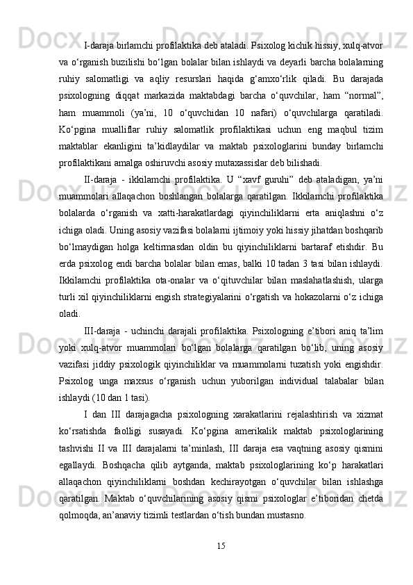 I - daraja birlamchi profilaktika deb ataladi. Psixolog kichik hissiy, xulq-atvor
va o‘rganish buzilishi bo‘lgan bolalar bilan ishlaydi va deyarli barcha bolalarning
ruhiy   salomatligi   va   aqliy   resurslari   haqida   g‘amxo‘rlik   qiladi.   Bu   darajada
psixologning   diqqat   markazida   maktabdagi   barcha   o‘quvchilar,   ham   “normal”,
ham   muammoli   (ya’ni,   10   o‘quvchidan   10   nafari)   o‘quvchilarga   qaratiladi.
Ko‘pgina   mualliflar   ruhiy   salomatlik   profilaktikasi   uchun   eng   maqbul   tizim
maktablar   ekanligini   ta’kidlaydilar   va   maktab   psixologlarini   bunday   birlamchi
profilaktikani amalga oshiruvchi asosiy mutaxassislar deb bilishadi. 
II-daraja   -   ikkilamchi   profilaktika.   U   “xavf   guruhi”   deb   ataladigan,   ya’ni
muammolari   allaqachon   boshlangan   bolalarga   qaratilgan.   Ikkilamchi   profilaktika
bolalarda   o‘rganish   va   xatti-harakatlardagi   qiyinchiliklarni   erta   aniqlashni   o‘z
ichiga oladi. Uning asosiy vazifasi bolalarni ijtimoiy yoki hissiy jihatdan boshqarib
bo‘lmaydigan   holga   keltirmasdan   oldin   bu   qiyinchiliklarni   bartaraf   etishdir.   Bu
erda psixolog endi barcha bolalar bilan emas, balki 10 tadan 3 tasi bilan ishlaydi.
Ikkilamchi   profilaktika   ota-onalar   va   o‘qituvchilar   bilan   maslahatlashish,   ularga
turli xil qiyinchiliklarni engish strategiyalarini o‘rgatish va hokazolarni o‘z ichiga
oladi. 
III - daraja   -   uchinchi   darajali   profilaktika.   Psixologning   e’tibori   aniq   ta’lim
yoki   xulq-atvor   muammolari   bo‘lgan   bolalarga   qaratilgan   bo‘lib,   uning   asosiy
vazifasi   jiddiy   psixologik   qiyinchiliklar   va   muammolarni   tuzatish   yoki   engishdir.
Psixolog   unga   maxsus   o‘rganish   uchun   yuborilgan   individual   talabalar   bilan
ishlaydi (10 dan 1 tasi). 
I   dan   III   darajagacha   psixologning   xarakatlarini   rejalashtirish   va   xizmat
ko‘rsatishda   faolligi   susayadi.   Ko‘pgina   amerikalik   maktab   psixologlarining
tashvishi   II   va   III   darajalarni   ta’minlash,   III   daraja   esa   vaqtning   asosiy   qismini
egallaydi.   Boshqacha   qilib   aytganda,   maktab   psixologlarining   ko‘p   harakatlari
allaqachon   qiyinchiliklarni   boshdan   kechirayotgan   o‘quvchilar   bilan   ishlashga
qaratilgan.   Maktab   o‘quvchilarining   asosiy   qismi   psixologlar   e’tiboridan   chetda
qolmoqda, an’anaviy tizimli testlardan o‘tish bundan mustasno. 
15 