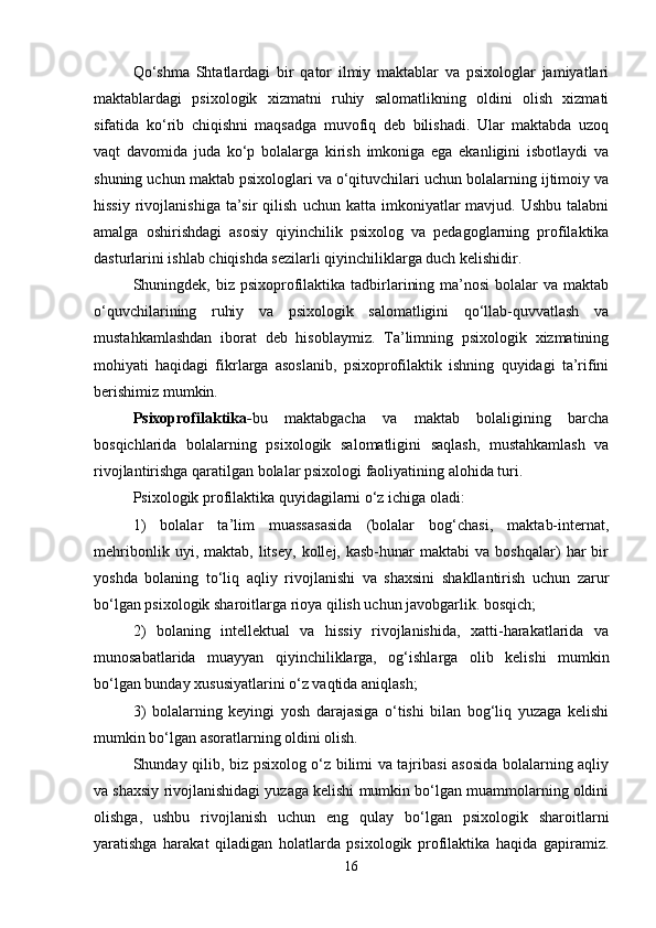 Qo‘shma   Shtatlardagi   bir   qator   ilmiy   maktablar   va   psixologlar   jamiyatlari
maktablardagi   psixologik   xizmatni   ruhiy   salomatlikning   oldini   olish   xizmati
sifatida   ko‘rib   chiqishni   maqsadga   muvofiq   deb   bilishadi.   Ular   maktabda   uzoq
vaqt   davomida   juda   ko‘p   bolalarga   kirish   imkoniga   ega   ekanligini   isbotlaydi   va
shuning uchun maktab psixologlari va o‘qituvchilari uchun bolalarning ijtimoiy va
hissiy   rivojlanishiga   ta’sir  qilish   uchun  katta  imkoniyatlar  mavjud.  Ushbu   talabni
amalga   oshirishdagi   asosiy   qiyinchilik   psixolog   va   pedagoglarning   profilaktika
dasturlarini ishlab chiqishda sezilarli qiyinchiliklarga duch kelishidir. 
Shuningdek, biz psixoprofilaktika tadbirlarining ma’nosi  bolalar  va maktab
o‘quvchilarining   ruhiy   va   psixologik   salomatligini   qo‘llab-quvvatlash   va
mustahkamlashdan   iborat   deb   hisoblaymiz.   Ta’limning   psixologik   xizmatining
mohiyati   haqidagi   fikrlarga   asoslanib,   psixoprofilaktik   ishning   quyidagi   ta’rifini
berishimiz mumkin. 
Psixoprofilaktika - bu   maktabgacha   va   maktab   bolaligining   barcha
bosqichlarida   bolalarning   psixologik   salomatligini   saqlash,   mustahkamlash   va
rivojlantirishga qaratilgan bolalar psixologi faoliyatining alohida turi.  
Psixologik profilaktika quyidagilarni o‘z ichiga oladi: 
1)   bolalar   ta’lim   muassasasida   (bolalar   bog‘chasi,   maktab-internat,
mehribonlik   uyi,  maktab,   litsey,   kollej,  kasb-hunar   maktabi   va   boshqalar)   har   bir
yoshda   bolaning   to‘liq   aqliy   rivojlanishi   va   shaxsini   shakllantirish   uchun   zarur
bo‘lgan psixologik sharoitlarga rioya qilish uchun javobgarlik. bosqich; 
2)   bolaning   intellektual   va   hissiy   rivojlanishida,   xatti-harakatlarida   va
munosabatlarida   muayyan   qiyinchiliklarga,   og‘ishlarga   olib   kelishi   mumkin
bo‘lgan bunday xususiyatlarini o‘z vaqtida aniqlash; 
3)   bolalarning   keyingi   yosh   darajasiga   o‘tishi   bilan   bog‘liq   yuzaga   kelishi
mumkin bo‘lgan asoratlarning oldini olish. 
Shunday qilib, biz psixolog o‘z bilimi va tajribasi asosida bolalarning aqliy
va shaxsiy rivojlanishidagi yuzaga kelishi mumkin bo‘lgan muammolarning oldini
olishga,   ushbu   rivojlanish   uchun   eng   qulay   bo‘lgan   psixologik   sharoitlarni
yaratishga   harakat   qiladigan   holatlarda   psixologik   profilaktika   haqida   gapiramiz.
16 