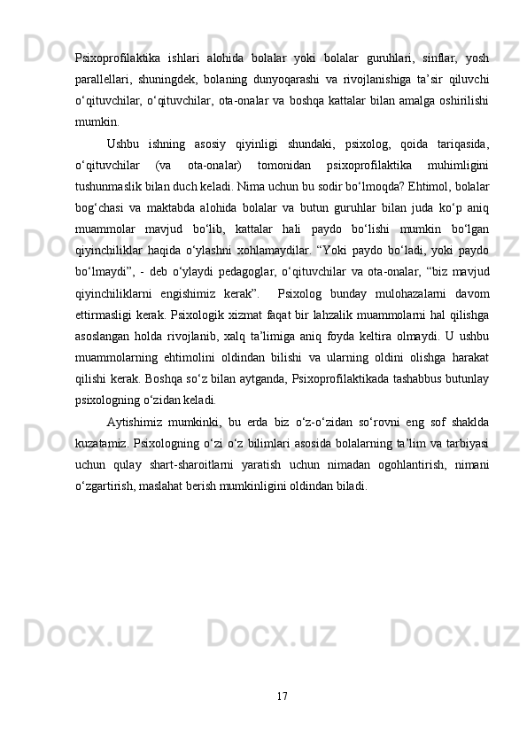 Psixoprofilaktika   ishlari   alohida   bolalar   yoki   bolalar   guruhlari,   sinflar,   yosh
parallellari,   shuningdek,   bolaning   dunyoqarashi   va   rivojlanishiga   ta’sir   qiluvchi
o‘qituvchilar,  o‘qituvchilar,  ota-onalar   va  boshqa  kattalar  bilan  amalga   oshirilishi
mumkin. 
Ushbu   ishning   asosiy   qiyinligi   shundaki,   psixolog,   qoida   tariqasida,
o‘qituvchilar   (va   ota-onalar)   tomonidan   psixoprofilaktika   muhimligini
tushunmaslik bilan duch keladi. Nima uchun bu sodir bo‘lmoqda? Ehtimol, bolalar
bog‘chasi   va   maktabda   alohida   bolalar   va   butun   guruhlar   bilan   juda   ko‘p   aniq
muammolar   mavjud   bo‘lib,   kattalar   hali   paydo   bo‘lishi   mumkin   bo‘lgan
qiyinchiliklar   haqida   o‘ylashni   xohlamaydilar.   “Yoki   paydo   bo‘ladi,   yoki   paydo
bo‘lmaydi”,   -   deb   o‘ylaydi   pedagoglar,   o‘qituvchilar   va   ota-onalar,   “biz   mavjud
qiyinchiliklarni   engishimiz   kerak”.     Psixolog   bunday   mulohazalarni   davom
ettirmasligi  kerak. Psixologik xizmat faqat  bir  lahzalik muammolarni hal qilishga
asoslangan   holda   rivojlanib,   xalq   ta’limiga   aniq   foyda   keltira   olmaydi.   U   ushbu
muammolarning   ehtimolini   oldindan   bilishi   va   ularning   oldini   olishga   harakat
qilishi kerak. Boshqa so‘z bilan aytganda, Psixoprofilaktikada tashabbus butunlay
psixologning o‘zidan keladi. 
Aytishimiz   mumkinki,   bu   erda   biz   o‘z-o‘zidan   so‘rovni   eng   sof   shaklda
kuzatamiz.  Psixologning  o‘zi   o‘z  bilimlari   asosida  bolalarning  ta’lim  va  tarbiyasi
uchun   qulay   shart-sharoitlarni   yaratish   uchun   nimadan   ogohlantirish,   nimani
o‘zgartirish, maslahat berish mumkinligini oldindan biladi. 
17 