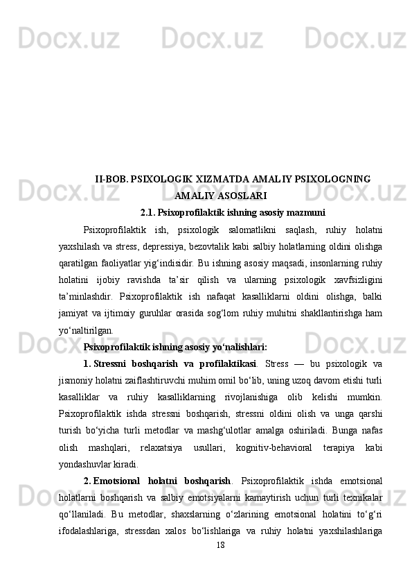 II-BOB. PSIXOLOGIK XIZMATDA AMALIY PSIXOLOGNING
AMALIY ASOSLARI
2.1.  Psixoprofilaktik ishning asosiy mazmuni
Psixoprofilaktik   ish,   psixologik   salomatlikni   saqlash,   ruhiy   holatni
yaxshilash va stress, depressiya, bezovtalik kabi salbiy holatlarning oldini olishga
qaratilgan  faoliyatlar  yig‘indisidir. Bu  ishning asosiy  maqsadi,  insonlarning ruhiy
holatini   ijobiy   ravishda   ta’sir   qilish   va   ularning   psixologik   xavfsizligini
ta’minlashdir.   Psixoprofilaktik   ish   nafaqat   kasalliklarni   oldini   olishga,   balki
jamiyat   va   ijtimoiy   guruhlar   orasida   sog‘lom   ruhiy   muhitni   shakllantirishga   ham
yo‘naltirilgan.
Psixoprofilaktik ishning asosiy yo‘nalishlari :
1. Stressni   boshqarish   va   profilaktikasi .   Stress   —   bu   psixologik   va
jismoniy holatni zaiflashtiruvchi muhim omil bo‘lib, uning uzoq davom etishi turli
kasalliklar   va   ruhiy   kasalliklarning   rivojlanishiga   olib   kelishi   mumkin.
Psixoprofilaktik   ishda   stressni   boshqarish,   stressni   oldini   olish   va   unga   qarshi
turish   bo‘yicha   turli   metodlar   va   mashg‘ulotlar   amalga   oshiriladi.   Bunga   nafas
olish   mashqlari,   relaxatsiya   usullari,   kognitiv-behavioral   terapiya   kabi
yondashuvlar kiradi.
2. Emotsional   holatni   boshqarish .   Psixoprofilaktik   ishda   emotsional
holatlarni   boshqarish   va   salbiy   emotsiyalarni   kamaytirish   uchun   turli   texnikalar
qo‘llaniladi.   Bu   metodlar,   shaxslarning   o‘zlarining   emotsional   holatini   to‘g‘ri
ifodalashlariga,   stressdan   xalos   bo‘lishlariga   va   ruhiy   holatni   yaxshilashlariga
18 