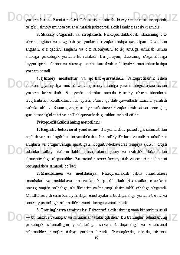 yordam  beradi. Emotsional  intellektni  rivojlantirish, hissiy resurslarni  boshqarish,
to‘g‘ri ijtimoiy munosabatlar o‘rnatish psixoprofilaktik ishning asosiy qismidir.
3. Shaxsiy   o‘zgarish   va   rivojlanish .   Psixoprofilaktik   ish,   shaxsning   o‘z-
o‘zini   anglash   va   o‘zgarish   jarayonlarini   rivojlantirishga   qaratilgan.   O‘z-o‘zini
anglash,   o‘z   qadrini   anglash   va   o‘z   salohiyatini   to‘liq   amalga   oshirish   uchun
shaxsga   psixologik   yordam   ko‘rsatiladi.   Bu   jarayon,   shaxsning   o‘zgarishlarga
tayyorligini   oshirish   va   stressga   qarshi   kurashish   qobiliyatini   mustahkamlashga
yordam beradi.
4. Ijtimoiy   moslashuv   va   qo‘llab-quvvatlash .   Psixoprofilaktik   ishda
shaxsning   jamiyatga   moslashuvi   va   ijtimoiy   muhitga   yaxshi   integratsiyasi   uchun
yordam   ko‘rsatiladi.   Bu   yerda   odamlar   orasida   ijtimoiy   o‘zaro   aloqalarni
rivojlantirish,   konfliktlarni   hal   qilish,   o‘zaro   qo‘llab-quvvatlash   tizimini   yaratish
ko‘zda   tutiladi.   Shuningdek,   ijtimoiy   moslashuvni   rivojlantirish   uchun   treninglar,
guruh mashg‘ulotlari va qo‘llab-quvvatlash guruhlari tashkil etiladi.
Psixoprofilaktik ishning metodlari :
1. Kognitiv-behavioral  yondashuv .   Bu yondashuv psixologik salomatlikni
saqlash va psixologik holatni yaxshilash uchun salbiy fikrlarni va xatti-harakatlarni
aniqlash   va   o‘zgartirishga   qaratilgan.   Kognitiv-behavioral   terapiya   (KBT)   orqali
odamlar   salbiy   fikrlarni   tahlil   qilish,   ularni   ijobiy   va   realistik   fikrlar   bilan
almashtirishga   o‘rganadilar.   Bu   metod   stressni   kamaytirish   va   emotsional   holatni
boshqarishda samarali bo‘ladi.
2. Mindfulness   va   meditatsiya .   Psixoprofilaktik   ishda   mindfulness
texnikalari   va   meditatsiya   amaliyotlari   ko‘p   ishlatiladi.   Bu   usullar,   insonlarni
hozirgi vaqtda bo‘lishga, o‘z fikrlarini va his-tuyg‘ularini tahlil qilishga o‘rgatadi.
Mindfulness stressni kamaytirishga, emotsiyalarni boshqarishga yordam beradi va
umumiy psixologik salomatlikni yaxshilashga xizmat qiladi.
3. Treninglar va seminarlar .  Psixoprofilaktik ishning yana bir muhim usuli
— bu maxsus treninglar va seminarlar tashkil qilishdir. Bu treninglar, odamlarning
psixologik   salomatligini   yaxshilashga,   stressni   boshqarishga   va   emotsional
salomatlikni   rivojlantirishga   yordam   beradi.   Treninglarda,   odatda,   stressni
19 