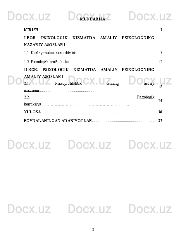 MUNDARIJA:
KIRISH ................................................................................................................ 3
I-BOB.   PSIXOLOGIK   XIZMATDA   AMALIY   PSIXOLOGNING
NAZARIY ASOSLARI
1.1. Kasbiy mutaxassislashtirish........................................................................... 5
1.2.  Psixologik profilaktika ……………….……………………………………. 12
II-BOB.   PSIXOLOGIK   XIZMATDA   AMALIY   PSIXOLOGNING
AMALIY ASOSLARI
2.1.   Psixoprofilaktik   ishning   asosiy
mazmuni........................................................ 18
2.2.   Psixologik
korreksiya ……………………………………………………….. 24
XULOSA…………...…………………………………………………………... 36
FOYDALANILGAN ADABIYOTLAR............................................................ 37
2 