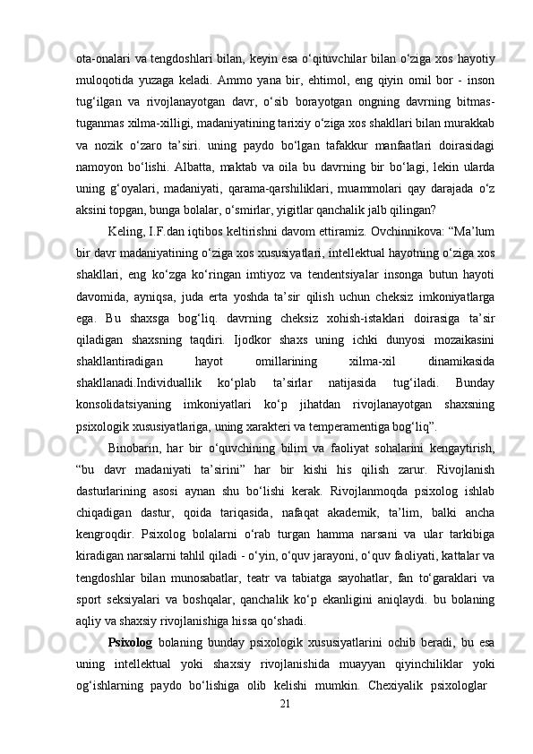 ota-onalari va tengdoshlari  bilan, keyin esa o‘qituvchilar bilan o‘ziga xos hayotiy
muloqotida   yuzaga   keladi.   Ammo   yana   bir,   ehtimol,   eng   qiyin   omil   bor   -   inson
tug‘ilgan   va   rivojlanayotgan   davr,   o‘sib   borayotgan   ongning   davrning   bitmas-
tuganmas xilma-xilligi, madaniyatining tarixiy o‘ziga xos shakllari bilan murakkab
va   nozik   o‘zaro   ta’siri.   uning   paydo   bo‘lgan   tafakkur   manfaatlari   doirasidagi
namoyon   bo‘lishi.   Albatta,   maktab   va   oila   bu   davrning   bir   bo‘lagi,   lekin   ularda
uning   g‘oyalari,   madaniyati,   qarama-qarshiliklari,   muammolari   qay   darajada   o‘z
aksini topgan, bunga bolalar, o‘smirlar, yigitlar qanchalik jalb qilingan? 
Keling, I.F.dan iqtibos keltirishni davom ettiramiz. Ovchinnikova: “Ma’lum
bir davr madaniyatining o‘ziga xos xususiyatlari, intellektual hayotning o‘ziga xos
shakllari,   eng   ko‘zga   ko‘ringan   imtiyoz   va   tendentsiyalar   insonga   butun   hayoti
davomida,   ayniqsa,   juda   erta   yoshda   ta’sir   qilish   uchun   cheksiz   imkoniyatlarga
ega.   Bu   shaxsga   bog‘liq.   davrning   cheksiz   xohish-istaklari   doirasiga   ta’sir
qiladigan   shaxsning   taqdiri.   Ijodkor   shaxs   uning   ichki   dunyosi   mozaikasini
shakllantiradigan   hayot   omillarining   xilma-xil   dinamikasida
shakllanadi.Individuallik   ko‘plab   ta’sirlar   natijasida   tug‘iladi.   Bunday
konsolidatsiyaning   imkoniyatlari   ko‘p   jihatdan   rivojlanayotgan   shaxsning
psixologik xususiyatlariga, uning xarakteri va temperamentiga bog‘liq”.
Binobarin,   har   bir   o‘quvchining   bilim   va   faoliyat   sohalarini   kengaytirish,
“bu   davr   madaniyati   ta’sirini”   har   bir   kishi   his   qilish   zarur.   Rivojlanish
dasturlarining   asosi   aynan   shu   bo‘lishi   kerak.   Rivojlanmoqda   psixolog   ishlab
chiqadigan   dastur,   qoida   tariqasida,   nafaqat   akademik,   ta’lim,   balki   ancha
kengroqdir.   Psixolog   bolalarni   o‘rab   turgan   hamma   narsani   va   ular   tarkibiga
kiradigan narsalarni tahlil qiladi - o‘yin, o‘quv jarayoni, o‘quv faoliyati, kattalar va
tengdoshlar   bilan   munosabatlar,   teatr   va   tabiatga   sayohatlar,   fan   to‘garaklari   va
sport   seksiyalari   va   boshqalar,   qanchalik   ko‘p   ekanligini   aniqlaydi.   bu   bolaning
aqliy va shaxsiy rivojlanishiga hissa qo‘shadi. 
Psixolog   bolaning   bunday   psixologik   xususiyatlarini   ochib   beradi,   bu   esa
uning   intellektual   yoki   shaxsiy   rivojlanishida   muayyan   qiyinchiliklar   yoki
og‘ishlarning   paydo   bo‘lishiga   olib   kelishi   mumkin.   Chexiyalik   psixologlar  
21 