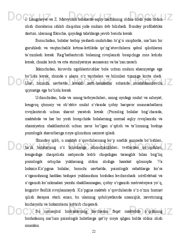 J. Langmeyer va Z. Mateychik bolalarda aqliy zaiflikning oldini olish yoki oldini
olish   choralarini   ishlab   chiqishni   juda   muhim   deb   bilishadi.   Bunday   profilaktika
dasturi, ularning fikricha, quyidagi talablarga javob berishi kerak. 
Birinchidan, bolalar tashqi yashash muhitidan to‘g‘ri miqdorda, ma’lum bir
guruhlash   va   vaqtinchalik   ketma-ketlikda   qo‘zg‘atuvchilarni   qabul   qilishlarini
ta’minlash   kerak.   Rag‘batlantirish   bolaning   rivojlanish   bosqichiga   mos   kelishi
kerak, chunki kech va erta stimulyatsiya samarasiz va ba’zan zararli. 
Ikkinchidan,   kiruvchi   ogohlantirishlar   bola   uchun   muhim   ahamiyatga   ega
bo‘lishi   kerak,   shunda   u   ularni   o‘z   tajribalari   va   bilimlari   tizimiga   kirita   oladi.
Ular,   birinchi   navbatda,   kerakli   xatti-harakatlar   sohasida   mustahkamlovchi
qiymatga ega bo‘lishi kerak. 
Uchinchidan,  bola va  uning tarbiyachilari, uning  uyidagi  muhit  va  nihoyat,
kengroq   ijtimoiy   va   ob’ektiv   muhit   o‘rtasida   ijobiy   barqaror   munosabatlarni
rivojlantirish   uchun   sharoit   yaratish   kerak.   (Psixolog   bolalar   bog‘chasida,
maktabda   va   har   bir   yosh   bosqichida   bolalarning   normal   aqliy   rivojlanishi   va
shaxsiyatini   shakllantirish   uchun   zarur   bo‘lgan   o‘qitish   va   ta’limning   boshqa
psixologik sharoitlariga rioya qilinishini nazorat qiladi. 
Shunday   qilib,   u   maktab   o‘quvchilarining   ko‘p   soatlik   jamoada   bo‘lishlari,
ba’zi   bolalarning   o‘z   bilimlariga   ishonchsizliklari,   testlardan   qo‘rqishlari,
kengashga   chaqirilishi   natijasida   kelib   chiqadigan   taranglik   bilan   bog‘liq
psixologik   ortiqcha   yuklarning   oldini   olishga   harakat   qilmoqda.   Va
hokazo.Ko‘pgina   bolalar,   birinchi   navbatda,   psixologik   sabablarga   ko‘ra
o‘rganishning   haddan   tashqari   yuklanishini   boshdan   kechirishadi:   intellektual   va
o‘rganish ko‘nikmalari yaxshi shakllanmagan, ijobiy o‘rganish motivatsiyasi yo‘q,
kognitiv faollik rivojlanmaydi. Ko‘pgina maktab o‘quvchilarida o‘z-o‘zini hurmat
qilish   darajasi   etarli   emas,   bu   ularning   qobiliyatlarida   noaniqlik,   xavotirning
kuchayishi va hokazolarni keltirib chiqaradi.
Bu   nomaqbul   hodisalarning   barchasini   faqat   maktabda   o‘qishning
boshidanoq   ma’lum   psixologik   holatlarga   qat’iy   rioya   qilgan   holda   oldini   olish
mumkin.  
22 