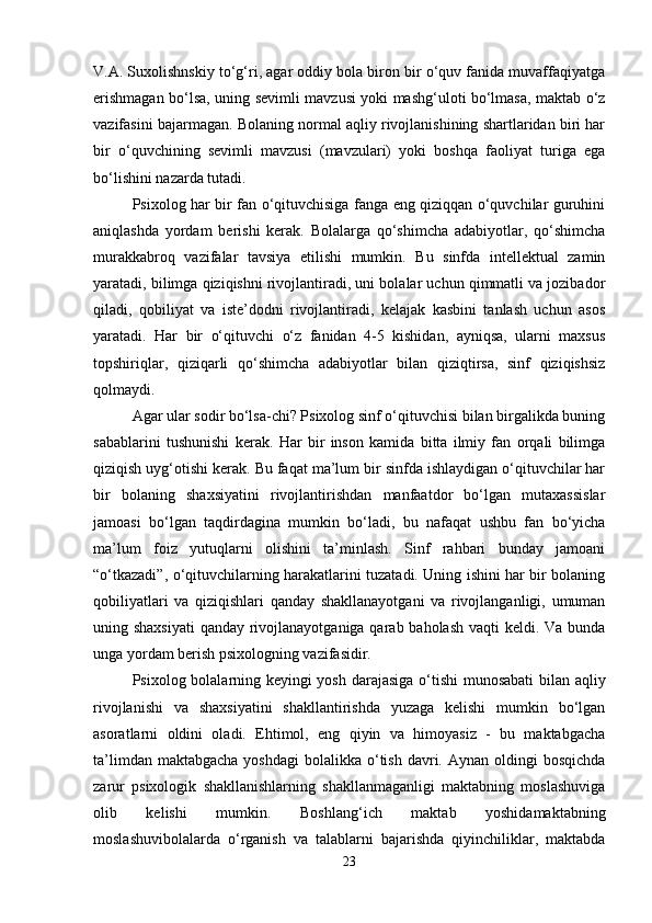 V.A. Suxolishnskiy  to‘g‘ri, agar oddiy bola biron bir o‘quv fanida muvaffaqiyatga
erishmagan bo‘lsa, uning sevimli mavzusi yoki mashg‘uloti bo‘lmasa, maktab o‘z
vazifasini bajarmagan. Bolaning normal aqliy rivojlanishining shartlaridan biri har
bir   o‘quvchining   sevimli   mavzusi   (mavzulari)   yoki   boshqa   faoliyat   turiga   ega
bo‘lishini nazarda tutadi. 
Psixolog har bir fan o‘qituvchisiga fanga eng qiziqqan o‘quvchilar guruhini
aniqlashda   yordam   berishi   kerak.   Bolalarga   qo‘shimcha   adabiyotlar,   qo‘shimcha
murakkabroq   vazifalar   tavsiya   etilishi   mumkin.   Bu   sinfda   intellektual   zamin
yaratadi, bilimga qiziqishni rivojlantiradi, uni bolalar uchun qimmatli va jozibador
qiladi,   qobiliyat   va   iste’dodni   rivojlantiradi,   kelajak   kasbini   tanlash   uchun   asos
yaratadi.   Har   bir   o‘qituvchi   o‘z   fanidan   4-5   kishidan,   ayniqsa,   ularni   maxsus
topshiriqlar,   qiziqarli   qo‘shimcha   adabiyotlar   bilan   qiziqtirsa,   sinf   qiziqishsiz
qolmaydi. 
Agar ular sodir bo‘lsa-chi? Psixolog sinf o‘qituvchisi bilan birgalikda buning
sabablarini   tushunishi   kerak.   Har   bir   inson   kamida   bitta   ilmiy   fan   orqali   bilimga
qiziqish uyg‘otishi kerak. Bu faqat ma’lum bir sinfda ishlaydigan o‘qituvchilar har
bir   bolaning   shaxsiyatini   rivojlantirishdan   manfaatdor   bo‘lgan   mutaxassislar
jamoasi   bo‘lgan   taqdirdagina   mumkin   bo‘ladi,   bu   nafaqat   ushbu   fan   bo‘yicha
ma’lum   foiz   yutuqlarni   olishini   ta’minlash.   Sinf   rahbari   bunday   jamoani
“o‘tkazadi”, o‘qituvchilarning harakatlarini tuzatadi. Uning ishini har bir bolaning
qobiliyatlari   va   qiziqishlari   qanday   shakllanayotgani   va   rivojlanganligi,   umuman
uning shaxsiyati  qanday rivojlanayotganiga qarab baholash vaqti keldi. Va bunda
unga yordam berish psixologning vazifasidir. 
Psixolog   bolalarning keyingi yosh darajasiga o‘tishi munosabati bilan aqliy
rivojlanishi   va   shaxsiyatini   shakllantirishda   yuzaga   kelishi   mumkin   bo‘lgan
asoratlarni   oldini   oladi.   Ehtimol,   eng   qiyin   va   himoyasiz   -   bu   maktabgacha
ta’limdan  maktabgacha  yoshdagi  bolalikka  o‘tish  davri. Aynan  oldingi  bosqichda
zarur   psixologik   shakllanishlarning   shakllanmaganligi   maktabning   moslashuviga
olib   kelishi   mumkin.   Boshlang‘ich   maktab   yoshidamaktabning
moslashuvibolalarda   o‘rganish   va   talablarni   bajarishda   qiyinchiliklar,   maktabda
23 