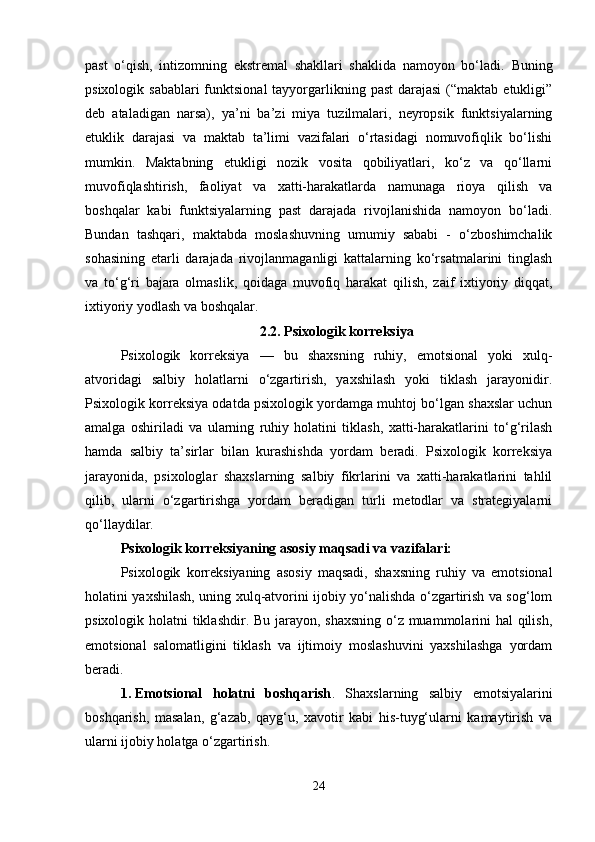 past   o‘qish,   intizomning   ekstremal   shakllari   shaklida   namoyon   bo‘ladi.   Buning
psixologik sabablari  funktsional  tayyorgarlikning past  darajasi  (“maktab  etukligi”
deb   ataladigan   narsa),   ya’ni   ba’zi   miya   tuzilmalari,   neyropsik   funktsiyalarning
etuklik   darajasi   va   maktab   ta’limi   vazifalari   o‘rtasidagi   nomuvofiqlik   bo‘lishi
mumkin.   Maktabning   etukligi   nozik   vosita   qobiliyatlari,   ko‘z   va   qo‘llarni
muvofiqlashtirish,   faoliyat   va   xatti-harakatlarda   namunaga   rioya   qilish   va
boshqalar   kabi   funktsiyalarning   past   darajada   rivojlanishida   namoyon   bo‘ladi.
Bundan   tashqari,   maktabda   moslashuvning   umumiy   sababi   -   o‘zboshimchalik
sohasining   etarli   darajada   rivojlanmaganligi   kattalarning   ko‘rsatmalarini   tinglash
va   to‘g‘ri   bajara   olmaslik,   qoidaga   muvofiq   harakat   qilish,   zaif   ixtiyoriy   diqqat,
ixtiyoriy yodlash va boshqalar. 
2.2.  Psixologik korreksiya
Psixologik   korreksiya   —   bu   shaxsning   ruhiy,   emotsional   yoki   xulq-
atvoridagi   salbiy   holatlarni   o‘zgartirish,   yaxshilash   yoki   tiklash   jarayonidir.
Psixologik korreksiya odatda psixologik yordamga muhtoj bo‘lgan shaxslar uchun
amalga   oshiriladi   va   ularning   ruhiy   holatini   tiklash,   xatti-harakatlarini   to‘g‘rilash
hamda   salbiy   ta’sirlar   bilan   kurashishda   yordam   beradi.   Psixologik   korreksiya
jarayonida,   psixologlar   shaxslarning   salbiy   fikrlarini   va   xatti-harakatlarini   tahlil
qilib,   ularni   o‘zgartirishga   yordam   beradigan   turli   metodlar   va   strategiyalarni
qo‘llaydilar.
Psixologik korreksiyaning asosiy maqsadi va vazifalari: 
Psixologik   korreksiyaning   asosiy   maqsadi,   shaxsning   ruhiy   va   emotsional
holatini yaxshilash, uning xulq-atvorini ijobiy yo‘nalishda o‘zgartirish va sog‘lom
psixologik holatni tiklashdir. Bu jarayon, shaxsning  o‘z muammolarini  hal  qilish,
emotsional   salomatligini   tiklash   va   ijtimoiy   moslashuvini   yaxshilashga   yordam
beradi.
1. Emotsional   holatni   boshqarish .   Shaxslarning   salbiy   emotsiyalarini
boshqarish,   masalan,   g‘azab,   qayg‘u,   xavotir   kabi   his-tuyg‘ularni   kamaytirish   va
ularni ijobiy holatga o‘zgartirish.
24 