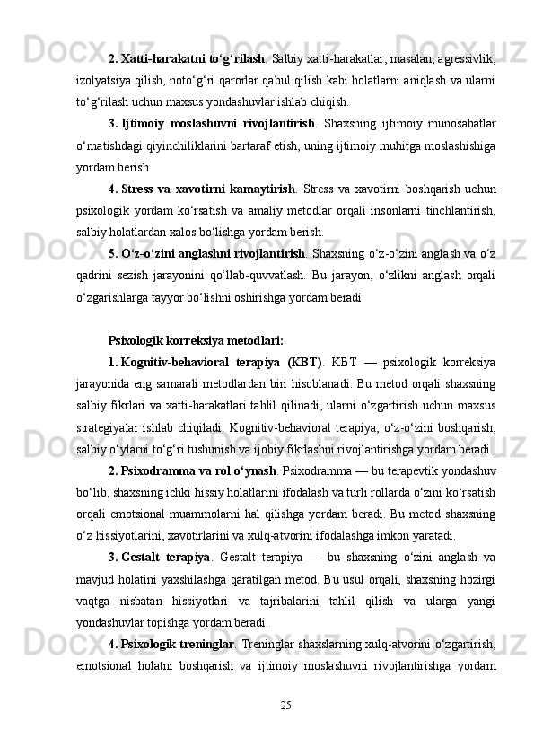 2. Xatti-harakatni to‘g‘rilash . Salbiy xatti-harakatlar, masalan, agressivlik,
izolyatsiya qilish, noto‘g‘ri qarorlar qabul qilish kabi holatlarni aniqlash va ularni
to‘g‘rilash uchun maxsus yondashuvlar ishlab chiqish.
3. Ijtimoiy   moslashuvni   rivojlantirish .   Shaxsning   ijtimoiy   munosabatlar
o‘rnatishdagi qiyinchiliklarini bartaraf etish, uning ijtimoiy muhitga moslashishiga
yordam berish.
4. Stress   va   xavotirni   kamaytirish .   Stress   va   xavotirni   boshqarish   uchun
psixologik   yordam   ko‘rsatish   va   amaliy   metodlar   orqali   insonlarni   tinchlantirish,
salbiy holatlardan xalos bo‘lishga yordam berish.
5. O‘z-o‘zini anglashni rivojlantirish . Shaxsning o‘z-o‘zini anglash va o‘z
qadrini   sezish   jarayonini   qo‘llab-quvvatlash.   Bu   jarayon,   o‘zlikni   anglash   orqali
o‘zgarishlarga tayyor bo‘lishni oshirishga yordam beradi.
Psixologik korreksiya metodlari :
1. Kognitiv-behavioral   terapiya   (KBT) .   KBT   —   psixologik   korreksiya
jarayonida eng samarali  metodlardan biri  hisoblanadi.  Bu metod orqali  shaxsning
salbiy fikrlari  va xatti-harakatlari  tahlil  qilinadi, ularni  o‘zgartirish  uchun maxsus
strategiyalar   ishlab   chiqiladi.   Kognitiv-behavioral   terapiya,   o‘z-o‘zini   boshqarish,
salbiy o‘ylarni to‘g‘ri tushunish va ijobiy fikrlashni rivojlantirishga yordam beradi.
2. Psixodramma va rol o‘ynash . Psixodramma — bu terapevtik yondashuv
bo‘lib, shaxsning ichki hissiy holatlarini ifodalash va turli rollarda o‘zini ko‘rsatish
orqali  emotsional   muammolarni  hal  qilishga   yordam   beradi.  Bu   metod  shaxsning
o‘z hissiyotlarini, xavotirlarini va xulq-atvorini ifodalashga imkon yaratadi.
3. Gestalt   terapiya .   Gestalt   terapiya   —   bu   shaxsning   o‘zini   anglash   va
mavjud holatini   yaxshilashga  qaratilgan  metod. Bu  usul  orqali, shaxsning   hozirgi
vaqtga   nisbatan   hissiyotlari   va   tajribalarini   tahlil   qilish   va   ularga   yangi
yondashuvlar topishga yordam beradi.
4. Psixologik treninglar .   Treninglar shaxslarning xulq-atvorini o‘zgartirish,
emotsional   holatni   boshqarish   va   ijtimoiy   moslashuvni   rivojlantirishga   yordam
25 