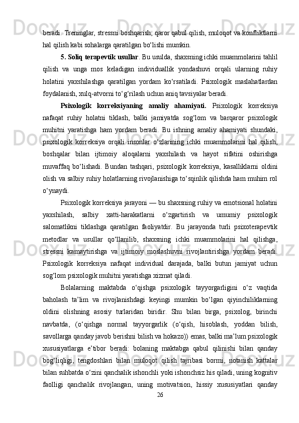 beradi. Treninglar, stressni boshqarish, qaror qabul qilish, muloqot va konfliktlarni
hal qilish kabi sohalarga qaratilgan bo‘lishi mumkin.
5. Soliq terapevtik usullar . Bu usulda, shaxsning ichki muammolarini tahlil
qilish   va   unga   mos   keladigan   individuallik   yondashuvi   orqali   ularning   ruhiy
holatini   yaxshilashga   qaratilgan   yordam   ko‘rsatiladi.   Psixologik   maslahatlardan
foydalanish, xulq-atvorni to‘g‘rilash uchun aniq tavsiyalar beradi.
Psixologik   korreksiyaning   amaliy   ahamiyati.   Psixologik   korreksiya
nafaqat   ruhiy   holatni   tiklash,   balki   jamiyatda   sog‘lom   va   barqaror   psixologik
muhitni   yaratishga   ham   yordam   beradi.   Bu   ishning   amaliy   ahamiyati   shundaki,
psixologik   korreksiya   orqali   insonlar   o‘zlarining   ichki   muammolarini   hal   qilish,
boshqalar   bilan   ijtimoiy   aloqalarni   yaxshilash   va   hayot   sifatini   oshirishga
muvaffaq   bo‘lishadi.   Bundan   tashqari,   psixologik   korreksiya,   kasalliklarni   oldini
olish va salbiy ruhiy holatlarning rivojlanishiga to‘sqinlik qilishda ham muhim rol
o‘ynaydi.
Psixologik korreksiya jarayoni — bu shaxsning ruhiy va emotsional holatini
yaxshilash,   salbiy   xatti-harakatlarni   o‘zgartirish   va   umumiy   psixologik
salomatlikni   tiklashga   qaratilgan   faoliyatdir.   Bu   jarayonda   turli   psixoterapevtik
metodlar   va   usullar   qo‘llanilib,   shaxsning   ichki   muammolarini   hal   qilishga,
stressni   kamaytirishga   va   ijtimoiy   moslashuvni   rivojlantirishga   yordam   beradi.
Psixologik   korreksiya   nafaqat   individual   darajada,   balki   butun   jamiyat   uchun
sog‘lom psixologik muhitni yaratishga xizmat qiladi.
Bolalarning   maktabda   o‘qishga   psixologik   tayyorgarligini   o‘z   vaqtida
baholash   ta’lim   va   rivojlanishdagi   keyingi   mumkin   bo‘lgan   qiyinchiliklarning
oldini   olishning   asosiy   turlaridan   biridir.   Shu   bilan   birga,   psixolog,   birinchi
navbatda,   (o‘qishga   normal   tayyorgarlik   (o‘qish,   hisoblash,   yoddan   bilish,
savollarga qanday javob berishni bilish va hokazo)) emas, balki ma’lum psixologik
xususiyatlarga   e’tibor   beradi:   bolaning   maktabga   qabul   qilinishi   bilan   qanday
bog‘liqligi,   tengdoshlari   bilan   muloqot   qilish   tajribasi   bormi,   notanish   kattalar
bilan suhbatda o‘zini qanchalik ishonchli yoki ishonchsiz his qiladi, uning kognitiv
faolligi   qanchalik   rivojlangan,   uning   motivatsion,   hissiy   xususiyatlari   qanday
26 