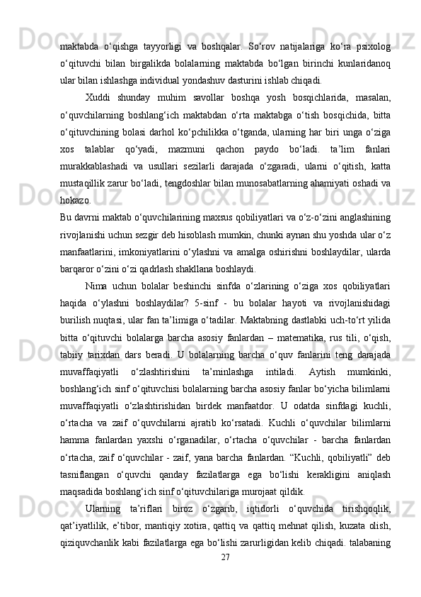 maktabda   o‘qishga   tayyorligi   va   boshqalar.   So‘rov   natijalariga   ko‘ra   psixolog
o‘qituvchi   bilan   birgalikda   bolalarning   maktabda   bo‘lgan   birinchi   kunlaridanoq
ular bilan ishlashga individual yondashuv dasturini ishlab chiqadi. 
Xuddi   shunday   muhim   savollar   boshqa   yosh   bosqichlarida,   masalan,
o‘quvchilarning   boshlang‘ich   maktabdan   o‘rta   maktabga   o‘tish   bosqichida,   bitta
o‘qituvchining   bolasi   darhol   ko‘pchilikka   o‘tganda,   ularning   har   biri   unga   o‘ziga
xos   talablar   qo‘yadi,   mazmuni   qachon   paydo   bo‘ladi.   ta’lim   fanlari
murakkablashadi   va   usullari   sezilarli   darajada   o‘zgaradi,   ularni   o‘qitish,   katta
mustaqillik zarur bo‘ladi, tengdoshlar bilan munosabatlarning ahamiyati oshadi va
hokazo.  
Bu davrni maktab o‘quvchilarining maxsus qobiliyatlari va o‘z-o‘zini anglashining
rivojlanishi uchun sezgir deb hisoblash mumkin, chunki aynan shu yoshda ular o‘z
manfaatlarini,  imkoniyatlarini   o‘ylashni  va  amalga  oshirishni  boshlaydilar,  ularda
barqaror o‘zini o‘zi qadrlash shakllana boshlaydi. 
Nima   uchun   bolalar   beshinchi   sinfda   o‘zlarining   o‘ziga   xos   qobiliyatlari
haqida   o‘ylashni   boshlaydilar?   5-sinf   -   bu   bolalar   hayoti   va   rivojlanishidagi
burilish nuqtasi, ular fan ta’limiga o‘tadilar. Maktabning dastlabki uch-to‘rt yilida
bitta   o‘qituvchi   bolalarga   barcha   asosiy   fanlardan   –   matematika,   rus   tili,   o‘qish,
tabiiy   tarixdan   dars   beradi.   U   bolalarning   barcha   o‘quv   fanlarini   teng   darajada
muvaffaqiyatli   o‘zlashtirishini   ta’minlashga   intiladi.   Aytish   mumkinki,
boshlang‘ich sinf o‘qituvchisi bolalarning barcha asosiy fanlar bo‘yicha bilimlarni
muvaffaqiyatli   o‘zlashtirishidan   birdek   manfaatdor.   U   odatda   sinfdagi   kuchli,
o‘rtacha   va   zaif   o‘quvchilarni   ajratib   ko‘rsatadi.   Kuchli   o‘quvchilar   bilimlarni
hamma   fanlardan   yaxshi   o‘rganadilar,   o‘rtacha   o‘quvchilar   -   barcha   fanlardan
o‘rtacha,   zaif   o‘quvchilar   -   zaif,   yana   barcha   fanlardan.   “Kuchli,   qobiliyatli”   deb
tasniflangan   o‘quvchi   qanday   fazilatlarga   ega   bo‘lishi   kerakligini   aniqlash
maqsadida boshlang‘ich sinf o‘qituvchilariga murojaat qildik. 
Ularning   ta’riflari   biroz   o‘zgarib,   iqtidorli   o‘quvchida   tirishqoqlik,
qat’iyatlilik,   e’tibor,   mantiqiy   xotira,   qattiq   va   qattiq   mehnat   qilish,   kuzata   olish,
qiziquvchanlik kabi fazilatlarga ega bo‘lishi zarurligidan kelib chiqadi. talabaning
27 