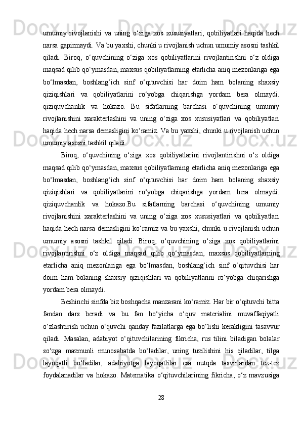 umumiy   rivojlanishi   va   uning   o‘ziga   xos   xususiyatlari,   qobiliyatlari   haqida   hech
narsa gapirmaydi. Va bu yaxshi, chunki u rivojlanish uchun umumiy asosni tashkil
qiladi.   Biroq,   o‘quvchining   o‘ziga   xos   qobiliyatlarini   rivojlantirishni   o‘z   oldiga
maqsad qilib qo‘ymasdan, maxsus qobiliyatlarning etarlicha aniq mezonlariga ega
bo‘lmasdan,   boshlang‘ich   sinf   o‘qituvchisi   har   doim   ham   bolaning   shaxsiy
qiziqishlari   va   qobiliyatlarini   ro‘yobga   chiqarishga   yordam   bera   olmaydi.
qiziquvchanlik   va   hokazo.   Bu   sifatlarning   barchasi   o‘quvchining   umumiy
rivojlanishini   xarakterlashini   va   uning   o‘ziga   xos   xususiyatlari   va   qobiliyatlari
haqida hech narsa demasligini ko‘ramiz. Va bu yaxshi, chunki u rivojlanish uchun
umumiy asosni tashkil qiladi. 
Biroq,   o‘quvchining   o‘ziga   xos   qobiliyatlarini   rivojlantirishni   o‘z   oldiga
maqsad qilib qo‘ymasdan, maxsus qobiliyatlarning etarlicha aniq mezonlariga ega
bo‘lmasdan,   boshlang‘ich   sinf   o‘qituvchisi   har   doim   ham   bolaning   shaxsiy
qiziqishlari   va   qobiliyatlarini   ro‘yobga   chiqarishga   yordam   bera   olmaydi.
qiziquvchanlik   va   hokazo.Bu   sifatlarning   barchasi   o‘quvchining   umumiy
rivojlanishini   xarakterlashini   va   uning   o‘ziga   xos   xususiyatlari   va   qobiliyatlari
haqida hech narsa demasligini ko‘ramiz va bu yaxshi, chunki u rivojlanish uchun
umumiy   asosni   tashkil   qiladi.   Biroq,   o‘quvchining   o‘ziga   xos   qobiliyatlarini
rivojlantirishni   o‘z   oldiga   maqsad   qilib   qo‘ymasdan,   maxsus   qobiliyatlarning
etarlicha   aniq   mezonlariga   ega   bo‘lmasdan,   boshlang‘ich   sinf   o‘qituvchisi   har
doim   ham   bolaning   shaxsiy   qiziqishlari   va   qobiliyatlarini   ro‘yobga   chiqarishga
yordam bera olmaydi. 
Beshinchi sinfda biz boshqacha manzarani ko‘ramiz. Har bir o‘qituvchi bitta
fandan   dars   beradi   va   bu   fan   bo‘yicha   o‘quv   materialini   muvaffaqiyatli
o‘zlashtirish   uchun   o‘quvchi   qanday   fazilatlarga   ega   bo‘lishi   kerakligini   tasavvur
qiladi.   Masalan,   adabiyot   o‘qituvchilarining   fikricha,   rus   tilini   biladigan   bolalar
so‘zga   mazmunli   munosabatda   bo‘ladilar,   uning   tuzilishini   his   qiladilar,   tilga
layoqatli   bo‘ladilar,   adabiyotga   layoqatlilar   esa   nutqda   tasvirlardan   tez-tez
foydalanadilar   va   hokazo.   Matematika   o‘qituvchilarining   fikricha,   o‘z   mavzusiga
28 