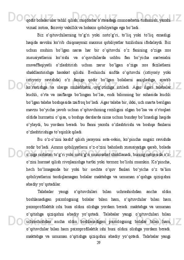 qodir bolalar ular tahlil qilish, miqdorlar o‘rtasidagi munosabatni tushunish, yaxshi
vizual xotira, fazoviy vakillik va hokazo qobiliyatiga ega bo‘ladi. 
Biz   o‘qituvchilarning   to‘g‘ri   yoki   noto‘g‘ri,   to‘liq   yoki   to‘liq   emasligi
haqida   savolni   ko‘rib   chiqmaymiz   maxsus   qobiliyatlar   tuzilishini   ifodalaydi.   Biz
uchun   muhim   bo‘lgan   narsa   har   bir   o‘qituvchi   o‘z   fanining   o‘ziga   xos
xususiyatlarini   ko‘rishi   va   o‘quvchilarda   ushbu   fan   bo‘yicha   materialni
muvaffaqiyatli   o‘zlashtirish   uchun   zarur   bo‘lgan   o‘ziga   xos   fazilatlarni
shakllantirishga   harakat   qilishi.   Beshinchi   sinfda   o‘qituvchi   (ixtiyoriy   yoki
ixtiyoriy   ravishda)   o‘z   faniga   qodir   bo‘lgan   bolalarni   aniqlashga,   ajratib
ko‘rsatishga   va   ularga   muhabbatni   uyg‘otishga   intiladi.   Agar   ilgari   talabalar
kuchli,   o‘rta   va   zaiflarga   bo‘lingan   bo‘lsa,   endi   bilimning   bir   sohasida   kuchli
bo‘lgan talaba boshqasida zaifroq bo‘ladi. Agar talaba bir, ikki, uch marta berilgan
mavzu   bo‘yicha   javob   uchun   o‘qituvchining   roziligini   olgan   bo‘lsa   va   o‘rtoqlari
oldida hurmatni o‘qisa, u boshqa darslarda nima uchun bunday bo‘lmasligi haqida
o‘ylaydi,   bu   yordam   beradi.   bu   fanni   yaxshi   o‘zlashtirishi   va   boshqa   fanlarni
o‘zlashtirishiga to‘sqinlik qiladi. 
Bu   o‘z-o‘zini   kashf   qilish   jarayoni   asta-sekin,   ko‘pincha   ongsiz   ravishda
sodir bo‘ladi. Ammo qobiliyatlarni o‘z-o‘zini baholash xususiyatiga qarab, bolada
o‘ziga nisbatan to‘g‘ri yoki noto‘g‘ri munosabat shakllanadi, buning natijasida o‘z-
o‘zini hurmat qilish rivojlanishga turtki yoki tormoz bo‘lishi mumkin. Ko‘pincha,
hech   bo‘lmaganda   bir   yoki   bir   nechta   o‘quv   fanlari   bo‘yicha   o‘z   ta’lim
qobiliyatlarini   tasdiqlamagan   bolalar   maktabga   va   umuman   o‘qishga   qiziqishni
abadiy yo‘qotadilar.
Talabalar   yangi   o‘qituvchilari   bilan   uchrashishdan   ancha   oldin
boshlanadigan   psixologning   bolalar   bilan   ham,   o‘qituvchilar   bilan   ham
psixoprofilaktik   ishi   buni   oldini   olishga   yordam   beradi.   maktabga   va   umuman
o‘qitishga   qiziqishni   abadiy   yo‘qotadi.   Talabalar   yangi   o‘qituvchilari   bilan
uchrashishdan   ancha   oldin   boshlanadigan   psixologning   bolalar   bilan   ham,
o‘qituvchilar   bilan   ham   psixoprofilaktik   ishi   buni   oldini   olishga   yordam   beradi.
maktabga   va   umuman   o‘qitishga   qiziqishni   abadiy   yo‘qotadi.   Talabalar   yangi
29 