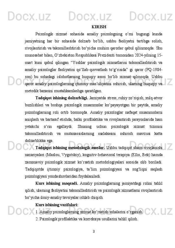 KIRISH
Psixologik   xizmat   sohasida   amaliy   psixologning   o‘rni   bugungi   kunda
jamiyatning   har   bir   sohasida   dolzarb   bo‘lib,   ushbu   faoliyatni   tartibga   solish,
rivojlantirish va takomillashtirish bo‘yicha muhim qarorlar qabul qilinmoqda. Shu
munosabat bilan, O‘zbekiston Respublikasi Prezidenti tomonidan 2024-yilning 15-
mart   kuni   qabul   qilingan   “Yoshlar   psixologik   xizmatlarini   takomillashtirish   va
amaliy   psixologlar   faoliyatini   qo‘llab-quvvatlash   to‘g‘risida”   gi   qaror   (PQ-1984-
son)   bu   sohadagi   islohotlarning   huquqiy   asosi   bo‘lib   xizmat   qilmoqda.   Ushbu
qaror   amaliy  psixologlarning   ijtimoiy   mas’uliyatini   oshirish,   ularning  huquqiy  va
metodik bazasini mustahkamlashga qaratilgan.
Tadqiqot ishining dolzarbligi.  Jamiyatda stress, ruhiy zo‘riqish, xulq-atvor
buzilishlari   va   boshqa   psixologik   muammolar   ko‘payayotgan   bir   paytda,   amaliy
psixologlarning   roli   ortib   bormoqda.   Amaliy   psixologlar   nafaqat   muammolarni
aniqlash va  bartaraf  etishda, balki  profilaktika  va rivojlantirish jarayonlarida ham
yetakchi   o‘rin   egallaydi.   Shuning   uchun   psixologik   xizmat   tizimini
takomillashtirish   va   mutaxassislarning   malakasini   oshirish   mavzusi   katta
dolzarblikka ega.
Tadqiqot ishining metodologik asoslar.   Ushbu tadqiqot   shaxs rivojlanishi
nazariyalari   (Maslou, Vygotskiy),   kognitiv-behavioral terapiya   (Ellis, Bek) hamda
zamonaviy   psixologik   xizmat   ko‘rsatish   metodologiyalari   asosida   olib   boriladi.
Tadqiqotda   ijtimoiy   psixologiya,   ta’lim   psixologiyasi   va   sog‘liqni   saqlash
psixologiyasi yondashuvlaridan foydalaniladi.
Kurs   ishining   maqsadi.   Amaliy   psixologlarning   jamiyatdagi   rolini   tahlil
qilish, ularning faoliyatini takomillashtirish va psixologik xizmatlarni rivojlantirish
bo‘yicha ilmiy-amaliy tavsiyalar ishlab chiqish.
Kurs ishining vazifalari:
1. Amaliy psixologlarning xizmat ko‘rsatish sohalarini o‘rganish.
2. Psixologik profilaktika va korreksiya usullarini tahlil qilish.
3 