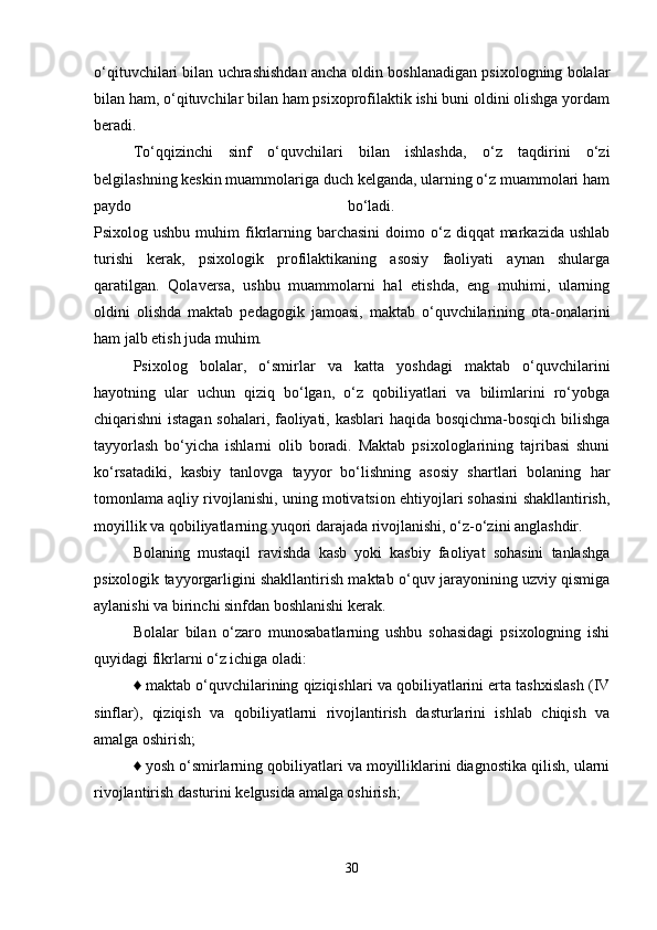 o‘qituvchilari bilan uchrashishdan ancha oldin boshlanadigan psixologning bolalar
bilan ham, o‘qituvchilar bilan ham psixoprofilaktik ishi buni oldini olishga yordam
beradi. 
To‘qqizinchi   sinf   o‘quvchilari   bilan   ishlashda,   o‘z   taqdirini   o‘zi
belgilashning keskin muammolariga duch kelganda, ularning o‘z muammolari ham
paydo   bo‘ladi.  
Psixolog ushbu  muhim   fikrlarning  barchasini   doimo o‘z diqqat   markazida ushlab
turishi   kerak,   psixologik   profilaktikaning   asosiy   faoliyati   aynan   shularga
qaratilgan.   Qolaversa,   ushbu   muammolarni   hal   etishda,   eng   muhimi,   ularning
oldini   olishda   maktab   pedagogik   jamoasi,   maktab   o‘quvchilarining   ota-onalarini
ham jalb etish juda muhim. 
Psixolog   bolalar,   o‘smirlar   va   katta   yoshdagi   maktab   o‘quvchilarini
hayotning   ular   uchun   qiziq   bo‘lgan,   o‘z   qobiliyatlari   va   bilimlarini   ro‘yobga
chiqarishni istagan sohalari, faoliyati, kasblari  haqida bosqichma-bosqich bilishga
tayyorlash   bo‘yicha   ishlarni   olib   boradi.   Maktab   psixologlarining   tajribasi   shuni
ko‘rsatadiki,   kasbiy   tanlovga   tayyor   bo‘lishning   asosiy   shartlari   bolaning   har
tomonlama aqliy rivojlanishi, uning motivatsion ehtiyojlari sohasini shakllantirish,
moyillik va qobiliyatlarning yuqori darajada rivojlanishi, o‘z-o‘zini anglashdir. 
Bolaning   mustaqil   ravishda   kasb   yoki   kasbiy   faoliyat   sohasini   tanlashga
psixologik tayyorgarligini shakllantirish maktab o‘quv jarayonining uzviy qismiga
aylanishi va birinchi sinfdan boshlanishi kerak. 
Bolalar   bilan   o‘zaro   munosabatlarning   ushbu   sohasidagi   psixologning   ishi
quyidagi fikrlarni o‘z ichiga oladi: 
♦ maktab o‘quvchilarining qiziqishlari va qobiliyatlarini erta tashxislash (IV
sinflar),   qiziqish   va   qobiliyatlarni   rivojlantirish   dasturlarini   ishlab   chiqish   va
amalga oshirish; 
♦ yosh o‘smirlarning qobiliyatlari va moyilliklarini diagnostika qilish, ularni
rivojlantirish dasturini kelgusida amalga oshirish; 
30 