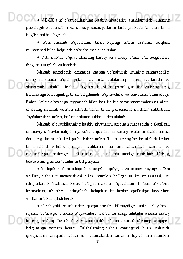 ♦   VII-IX   sinf   o‘quvchilarining   kasbiy   niyatlarini   shakllantirish,   ularning
psixologik   xususiyatlari   va   shaxsiy   xususiyatlarini   tanlagan   kasbi   talablari   bilan
bog‘liq holda o‘rganish; 
♦   o‘rta   maktab   o‘quvchilari   bilan   keyingi   ta’lim   dasturini   farqlash
munosabati bilan belgilash bo‘yicha maslahat ishlari; 
♦   o‘rta   maktab   o‘quvchilarining   kasbiy   va   shaxsiy   o‘zini   o‘zi   belgilashini
diagnostika qilish va tuzatish. 
Maktab   psixologik   xizmatida   kasbga   yo‘naltirish   ishining   samaradorligi
uning   maktabda   o‘qish   yillari   davomida   bolalarning   aqliy   rivojlanishi   va
shaxsiyatini   shakllantirishni   o‘rganish   bo‘yicha   psixologlar   faoliyatining   keng
kontekstiga kiritilganligi bilan belgilanadi. o‘qituvchilar va ota-onalar bilan aloqa.
Bolani   kelajak   hayotiga  tayyorlash   bilan  bog‘liq  bir   qator   muammolarning   oldini
olishning   samarali   vositasi   sifatida   talaba   bilan   professional   maslahat   suhbatidan
foydalanish mumkin, bu “muhokama suhbati” deb ataladi. 
Maktab   o‘quvchilarining   kasbiy   niyatlarini   aniqlash   maqsadida   o‘tkazilgan
ommaviy so‘rovlar  natijalariga ko‘ra o‘quvchilarni  kasbiy  rejalarini  shakllantirish
darajasiga ko‘ra to‘rt toifaga bo‘lish mumkin. Talabalarning har bir alohida toifasi
bilan   ishlash   vakillik   qilingan   guruhlarning   har   biri   uchun   turli   vazifalar   va
maqsadlarga   asoslangan   turli   usullar   va   usullarda   amalga   oshiriladi.   Keling,
talabalarning ushbu toifalarini belgilaymiz: 
♦   bo‘lajak   kasbini   allaqachon   belgilab   qo‘ygan   va   asosan   keyingi   ta’lim
yo‘llari,   ushbu   mutaxassislikni   olishi   mumkin   bo‘lgan   ta’lim   muassasasi,   ish
istiqbollari   ko‘rsatilishi   kerak   bo‘lgan   maktab   o‘quvchilari.   Ba’zan   o‘z-o‘zini
tarbiyalash,   o‘z-o‘zini   tarbiyalash,   kelajakda   bu   kasbni   egallashga   tayyorlash
yo‘llarini taklif qilish kerak; 
♦ o‘qish yoki ishlash uchun qaerga borishni bilmaydigan, aniq kasbiy hayot
rejalari   bo‘lmagan   maktab   o‘quvchilari.   Ushbu   toifadagi   talabalar   asosan   kasbiy
ta’limga muhtoj. Turli kasb va mutaxassisliklar bilan tanishish ularning kelajagini
belgilashga   yordam   beradi.   Talabalarning   ushbu   kontingenti   bilan   ishlashda
qiziqishlarni   aniqlash   uchun   so‘rovnomalardan   samarali   foydalanish   mumkin,
31 