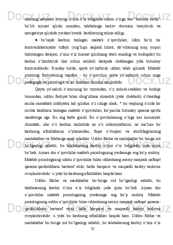 ularning natijalari  keyingi  o‘zini  o‘zi  belgilash  uchun o‘ziga xos “birinchi  turtki”
bo‘lib   xizmat   qilishi   mumkin,   talabalarga   tanlov   doirasini   toraytirish   va
navigatsiya qilishda yordam beradi. kasblarning xilma-xilligi; 
♦   bo‘lajak   kasbini   tanlagan   maktab   o‘quvchilari,   lekin   ba’zi   bir
kontrendikatsiyalar   tufayli   (sog‘liqni   saqlash   holati,   da’volarning   aniq   yuqori
baholangan darajasi, o‘zini-o‘zi hurmat qilishning etarli emasligi va boshqalar) bu
kasbni   o‘zlashtirish   ular   uchun   sezilarli   darajada   cheklangan   yoki   butunlay
kontrendikedir.   Bunday   holda,   qayta   yo‘naltirish   ishlari   talab   qilinadi.   Maktab
psixologi   faoliyatining   vazifasi   -   bu   o‘quvchini   qayta   yo‘naltirish   uchun   unga
pedagogik va psixologik ta’sir choralari tizimini aniqlashdir. 
Qayta   yo‘nalish   o‘smirning   bir   tomondan,   o‘z   xohish-istaklari   va   boshqa
tomondan,   ushbu   faoliyat   bilan   shug‘ullana   olmaslik   (yoki   cheklash)   o‘rtasidagi
ancha murakkab ziddiyatni  hal  qilishni  o‘z ichiga oladi;  * bir vaqtning o‘zida bir
nechta kasblarni  tanlagan  maktab o‘quvchilari, ko‘pincha butunlay qarama-qarshi
xarakterga   ega.   Bu   eng   katta   guruh.   Bu   o‘quvchilarning   o‘ziga   xos   xususiyati
shundaki,   ular   o‘z   kasbini   tanlashda   na   o‘z   imkoniyatlarini,   na   ma’lum   bir
kasbning   afzalliklarini   o‘ylamasdan,   faqat   o‘rtoqlari   va   atrofidagilarning
maslahatlari va fikrlariga amal qiladilar. Ushbu fikrlar va maslahatlar bir-biriga zid
bo‘lganligi   sababli,   bu   talabalarning   kasbiy   o‘zini   o‘zi   belgilashi   juda   qiyin
bo‘ladi. Aynan shu o‘quvchilar maktab psixologining yordamiga eng ko‘p muhtoj.
Maktab psixologining ushbu o‘quvchilar bilan ishlashning asosiy maqsadi nafaqat
qarama-qarshiliklarni   bartaraf   etish,   balki   barqaror   va   maqsadli   kasbiy   tanlovni
rivojlantirishdir. u yoki bu kasbning afzalliklari haqida ham. 
Ushbu   fikrlar   va   maslahatlar   bir-biriga   zid   bo‘lganligi   sababli,   bu
talabalarning   kasbiy   o‘zini   o‘zi   belgilashi   juda   qiyin   bo‘ladi.   Aynan   shu
o‘quvchilar   maktab   psixologining   yordamiga   eng   ko‘p   muhtoj.   Maktab
psixologining ushbu o‘quvchilar bilan ishlashning asosiy maqsadi nafaqat qarama-
qarshiliklarni   bartaraf   etish,   balki   barqaror   va   maqsadli   kasbiy   tanlovni
rivojlantirishdir.   u   yoki   bu   kasbning   afzalliklari   haqida   ham.   Ushbu   fikrlar   va
maslahatlar   bir-biriga   zid   bo‘lganligi   sababli,   bu   talabalarning   kasbiy   o‘zini   o‘zi
32 