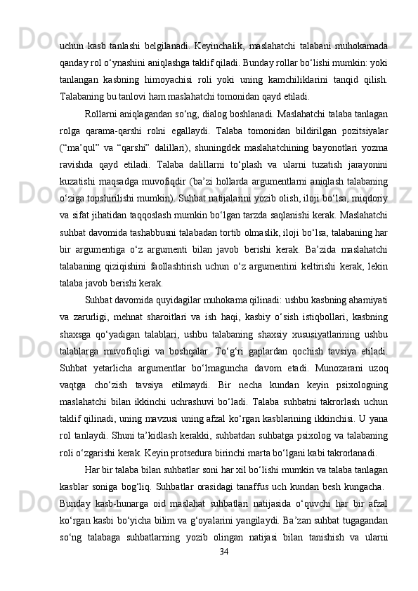 uchun   kasb   tanlashi   belgilanadi.   Keyinchalik,   maslahatchi   talabani   muhokamada
qanday rol o‘ynashini aniqlashga taklif qiladi. Bunday rollar bo‘lishi mumkin: yoki
tanlangan   kasbning   himoyachisi   roli   yoki   uning   kamchiliklarini   tanqid   qilish.
Talabaning bu tanlovi ham maslahatchi tomonidan qayd etiladi. 
Rollarni aniqlagandan so‘ng, dialog boshlanadi. Maslahatchi talaba tanlagan
rolga   qarama-qarshi   rolni   egallaydi.   Talaba   tomonidan   bildirilgan   pozitsiyalar
(“ma’qul”   va   “qarshi”   dalillari),   shuningdek   maslahatchining   bayonotlari   yozma
ravishda   qayd   etiladi.   Talaba   dalillarni   to‘plash   va   ularni   tuzatish   jarayonini
kuzatishi   maqsadga   muvofiqdir   (ba’zi   hollarda   argumentlarni   aniqlash   talabaning
o‘ziga topshirilishi mumkin). Suhbat natijalarini yozib olish, iloji bo‘lsa, miqdoriy
va sifat jihatidan taqqoslash mumkin bo‘lgan tarzda saqlanishi kerak. Maslahatchi
suhbat davomida tashabbusni talabadan tortib olmaslik, iloji bo‘lsa, talabaning har
bir   argumentiga   o‘z   argumenti   bilan   javob   berishi   kerak.   Ba’zida   maslahatchi
talabaning   qiziqishini   faollashtirish   uchun   o‘z   argumentini   keltirishi   kerak,   lekin
talaba javob berishi kerak. 
Suhbat davomida quyidagilar muhokama qilinadi: ushbu kasbning ahamiyati
va   zarurligi,   mehnat   sharoitlari   va   ish   haqi,   kasbiy   o‘sish   istiqbollari,   kasbning
shaxsga   qo‘yadigan   talablari,   ushbu   talabaning   shaxsiy   xususiyatlarining   ushbu
talablarga   muvofiqligi   va   boshqalar.   To‘g‘ri   gaplardan   qochish   tavsiya   etiladi.
Suhbat   yetarlicha   argumentlar   bo‘lmaguncha   davom   etadi.   Munozarani   uzoq
vaqtga   cho‘zish   tavsiya   etilmaydi.   Bir   necha   kundan   keyin   psixologning
maslahatchi   bilan   ikkinchi   uchrashuvi   bo‘ladi.   Talaba   suhbatni   takrorlash   uchun
taklif qilinadi, uning mavzusi uning afzal ko‘rgan kasblarining ikkinchisi. U yana
rol  tanlaydi. Shuni  ta’kidlash kerakki, suhbatdan suhbatga psixolog va talabaning
roli o‘zgarishi kerak. Keyin protsedura birinchi marta bo‘lgani kabi takrorlanadi. 
Har bir talaba bilan suhbatlar soni har xil bo‘lishi mumkin va talaba tanlagan
kasblar   soniga   bog‘liq.   Suhbatlar   orasidagi   tanaffus   uch   kundan   besh   kungacha.  
Bunday   kasb-hunarga   oid   maslahat   suhbatlari   natijasida   o‘quvchi   har   bir   afzal
ko‘rgan kasbi bo‘yicha bilim va g‘oyalarini yangilaydi. Ba’zan suhbat tugagandan
so‘ng   talabaga   suhbatlarning   yozib   olingan   natijasi   bilan   tanishish   va   ularni
34 