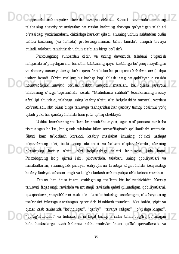 taqqoslash   imkoniyatini   berish   tavsiya   etiladi.   Suhbat   davomida   psixolog
talabaning   shaxsiy   xususiyatlari   va   ushbu   kasbning   shaxsga   qo‘yadigan   talablari
o‘rtasidagi yozishmalarni chizishga harakat qiladi, shuning uchun suhbatdan oldin
ushbu   kasbning   (va   hattoki)   professiogrammasi   bilan   tanishib   chiqish   tavsiya
etiladi. talabani tanishtirish uchun siz bilan birga bo‘lsin). 
Psixologning   suhbatdan   oldin   va   uning   davomida   talabani   o‘rganish
natijasida to‘playdigan ma’lumotlar talabaning qaysi kasblarga ko‘proq moyilligini
va shaxsiy xususiyatlariga ko‘ra qaysi biri bilan ko‘proq mos kelishini aniqlashga
imkon beradi. O‘zini   ma’lum   bir   kasbga  bag‘ishlash  istagi  va  qobiliyati  o‘rtasida
nomuvofiqlik   mavjud   bo‘lsa,   ushbu   muqobil   masalani   hal   qilish   jarayoni
talabaning   o‘ziga   topshirilishi   kerak.   “Muhokama   suhbati”   texnikasining   asosiy
afzalligi shundaki, talabaga uning kasbiy o‘zini o‘zi belgilashida samarali yordam
ko‘rsatiladi, shu  bilan birga  tanlovga tashqaridan har  qanday tashqi  bosimni  yo‘q
qiladi yoki har qanday holatda ham juda qattiq cheklaydi. 
Ushbu   texnikaning   ma’lum   bir   modifikatsiyasi,   agar   sinf   jamoasi   etarlicha
rivojlangan   bo‘lsa,   bir   guruh   talabalar   bilan   muvaffaqiyatli   qo‘llanilishi   mumkin.
Shuni   ham   ta’kidlash   kerakki,   kasbiy   maslahat   ishining   ob’ekti   nafaqat
o‘quvchining   o‘zi,   balki   uning   ota-onasi   va   ba’zan   o‘qituvchilardir,   ularning
o‘smirning   kasbiy   o‘zini   o‘zi   belgilashiga   ta’siri   ko‘pincha   juda   katta.
Psixologning   ko‘p   qirrali   ishi,   pirovardida,   talabani   uning   qobiliyatlari   va
manfaatlarini,   shuningdek   jamiyat   ehtiyojlarini   hisobga   olgan   holda   kelajakdagi
kasbiy faoliyat sohasini ongli va to‘g‘ri tanlash imkoniyatiga olib kelishi mumkin. 
Tanlov   har   doim   inson   etukligining   ma’lum   bir   ko‘rsatkichidir.   Kasbiy
tanlovni faqat ongli ravishda va mustaqil ravishda qabul qilinadigan, qobiliyatlarni,
qiziqishlarni,   moyilliklarni   etuk   o‘z-o‘zini   baholashga   asoslangan,   o‘z   hayotining
ma’nosini   izlashga   asoslangan   qaror   deb   hisoblash   mumkin.   Aks   holda,   yigit   va
qizlar kasb tanlashda “ko‘ndirgan”, “qat’iy”, “tavsiya etilgan”, “o‘qishga kirgan”,
“qo‘zg‘aluvchan”   va   hokazo,   ya’ni   faqat   tashqi   ta’sirlar   bilan   bog‘liq   bo‘lmagan
kabi   hodisalarga   duch   kelamiz.   ichki   motivlar   bilan   qo‘llab-quvvatlanadi   va
35 