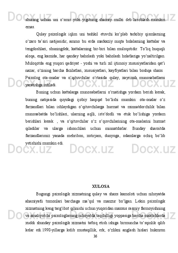 shuning   uchun   uni   o‘smir   yoki   yigitning   shaxsiy   mulki   deb   hisoblash   mumkin
emas. 
Qulay   psixologik   iqlim   uni   tashkil   etuvchi   ko‘plab   tarkibiy   qismlarning
o‘zaro   ta’siri   natijasidir,   ammo   bu   erda   markaziy   nuqta   bolalarning   kattalar   va
tengdoshlari,   shuningdek,   kattalarning   bir-biri   bilan   muloqotidir.   To‘liq   huquqli
aloqa,   eng   kamida,   har   qanday   baholash   yoki   baholash   holatlariga   yo‘naltirilgan.
Muloqotda   eng  yuqori   qadriyat   -   yoshi   va  turli   xil   ijtimoiy   xususiyatlaridan   qat’i
nazar,   o‘zining   barcha   fazilatlari,   xususiyatlari,   kayfiyatlari   bilan   boshqa   shaxs.  
Psixolog   ota-onalar   va   o‘qituvchilar   o‘rtasida   qulay,   xayrixoh   munosabatlarni
yaratishga intiladi. 
Buning   uchun   kattalarga   munosabatlarni   o‘rnatishga   yordam   berish   kerak,
buning   natijasida   quyidagi   ijobiy   haqiqat   bo‘lishi   mumkin:   ota-onalar   o‘z
farzandlari   bilan   ishlaydigan   o‘qituvchilarga   hurmat   va   minnatdorchilik   bilan
munosabatda   bo‘lishlari,   ularning   aqlli,   iste’dodli   va   etuk   bo‘lishiga   yordam
berishlari   kerak.   ,   va   o‘qituvchilar   o‘z   o‘quvchilarining   ota-onalarini   hurmat
qiladilar   va   ularga   ishonchlari   uchun   minnatdorlar.   Bunday   sharoitda
farzandlarimiz   yanada   mehribon,   xotirjam,   dunyoga,   odamlarga   ochiq   bo‘lib
yetishishi mumkin edi. 
XULOSA
Bugungi   psixologik   xizmatning   qulay   va   shaxs   kamoloti   uchun   nihoyatda
ahamiyatli   tomonlari   barchaga   ma’qul   va   manzur   bo‘lgan.   Lekin   psixologik
xizmatning keng targ‘ibot qilinishi uchun yuqoridan maxsus rasmiy farmoyishning
va amaliyotchi psixologlarning nihoyatda taqchilligi yoppasiga barcha maktablarda
xuddi   shunday   psixologik   xizmatni   tatbiq   etish   ishiga   birmuncha   to‘sqinlik   qilib
kelar   edi.1990-yillarga   kelib   mustaqillik,   erk,   o‘zlikni   anglash   hislari   hukmron
36 